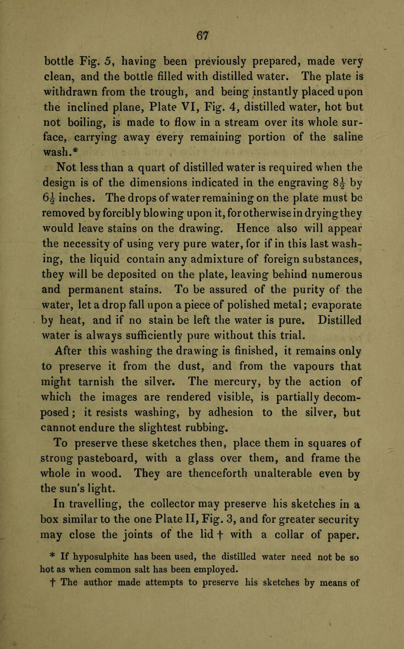 bottle Fig. 5, having been previously prepared, made very clean, and the bottle filled with distilled water. The plate is withdrawn from the trough, and being instantly placed upon the inclined plane, Plate VI, Fig. 4, distilled water, hot but not boiling, is made to flow in a stream over its whole sur- face, carrying away every remaining portion of the saline wash.* Not less than a quart of distilled water is required when the design is of the dimensions indicated in the engraving 8J by inches. The drops of water remaining on the plate must be removed by forcibly blowing upon it, for otherwise in dryingthey would leave stains on the drawing. Hence also will appear the necessity of using very pure water, for if in this last wash- ing, the liquid contain any admixture of foreign substances, they will be deposited on the plate, leaving behind numerous and permanent stains. To be assured of the purity of the water, let a drop fall upon a piece of polished metal; evaporate by heat, and if no stain be left the water is pure. Distilled water is always sufficiently pure without this trial. After this washing the drawing is finished, it remains only to preserve it from the dust, and from the vapours that might tarnish the silver. The mercury, by the action of which the images are rendered visible, is partially decom- posed ; it resists washing, by adhesion to the silver, but cannot endure the slightest rubbing. To preserve these sketches then, place them in squares of strong pasteboard, with a glass over them, and frame the whole in wood. They are thenceforth unalterable even by the sun’s light. In travelling, the collector may preserve his sketches in a box similar to the one Plate II, Fig. 3, and for greater security may close the joints of the lid f with a collar of paper. * If hyposulphite has been used, the distilled water need not be so hot as when common salt has been employed. f The author made attempts to preserve his sketches by means of