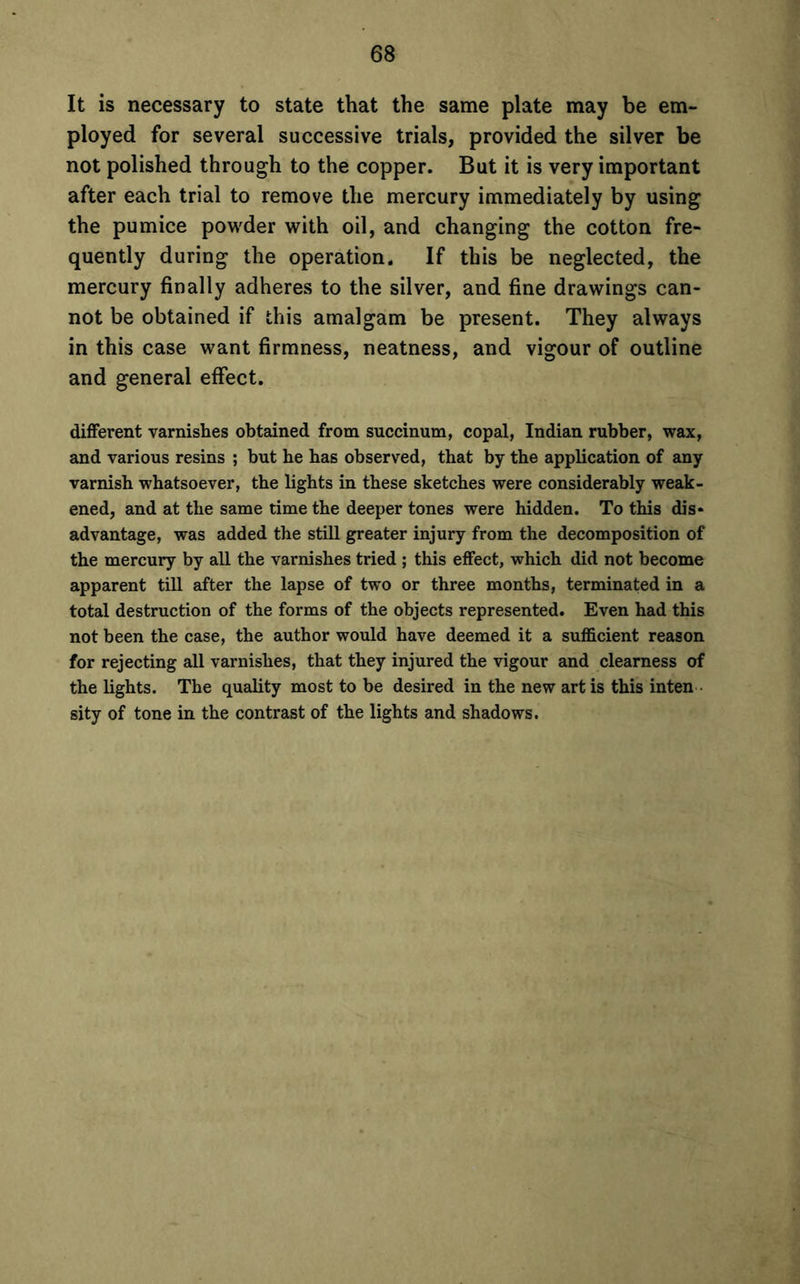 It is necessary to state that the same plate may be em- ployed for several successive trials, provided the silver be not polished through to the copper. But it is very important after each trial to remove the mercury immediately by using the pumice powder with oil, and changing the cotton fre- quently during the operation. If this be neglected, the mercury finally adheres to the silver, and fine drawings can- not be obtained if this amalgam be present. They always in this case want firmness, neatness, and vigour of outline and general effect. different varnishes obtained from succinum, copal, Indian rubber, wax, and various resins ; but be has observed, that by the application of any varnish whatsoever, the lights in these sketches were considerably weak- ened, and at the same time the deeper tones were hidden. To this dis* advantage, was added the still greater injury from the decomposition of the mercury by all the varnishes tried ; this effect, which did not become apparent till after the lapse of two or three months, terminated in a total destruction of the forms of the objects represented. Even had this not been the case, the author would have deemed it a sufficient reason for rejecting all varnishes, that they injured the vigour and clearness of the lights. The quality most to be desired in the new art is this inten sity of tone in the contrast of the lights and shadows.