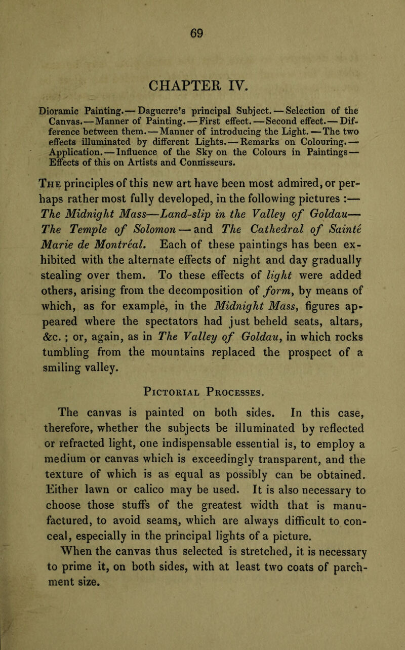 CHAPTER IV. Dioramic Painting.— Daguerre’s principal Subject. — Selection of the Canvas.—Manner of Painting. — First effect. — Second effect. — Dif- ference between them.—Manner of introducing the Light.—The two effects illuminated by different Lights. — Remarks on Colouring.—■ Application. — Influence of the Sky on the Colours in Paintings — Effects of this on Artists and Connisseurs. The principles of this new art have been most admired, or per- haps rather most fully developed, in the following pictures :— The Midnight Mass—Land-slip in the Valley of Goldau— The Temple of Solomon — and The Cathedral of Sainte Marie de Montreal. Each of these paintings has been ex- hibited with the alternate effects of night and day gradually stealing over them. To these effects of light were added others, arising from the decomposition of form, by means of which, as for example, in the Midnight Mass, figures ap- peared where the spectators had just beheld seats, altars, &c. ; or, again, as in The Valley of Goldau, in which rocks tumbling from the mountains replaced the prospect of a smiling valley. Pictorial Processes. The canvas is painted on both sides. In this case, therefore, whether the subjects be illuminated by reflected or refracted light, one indispensable essential is, to employ a medium or canvas which is exceedingly transparent, and the texture of which is as equal as possibly can be obtained. Either lawn or calico may be used. It is also necessary to choose those stuffs of the greatest width that is manu- factured, to avoid seams, which are always difficult to con- ceal, especially in the principal lights of a picture. When the canvas thus selected is stretched, it is necessary to prime it, on both sides, with at least two coats of parch- ment size.