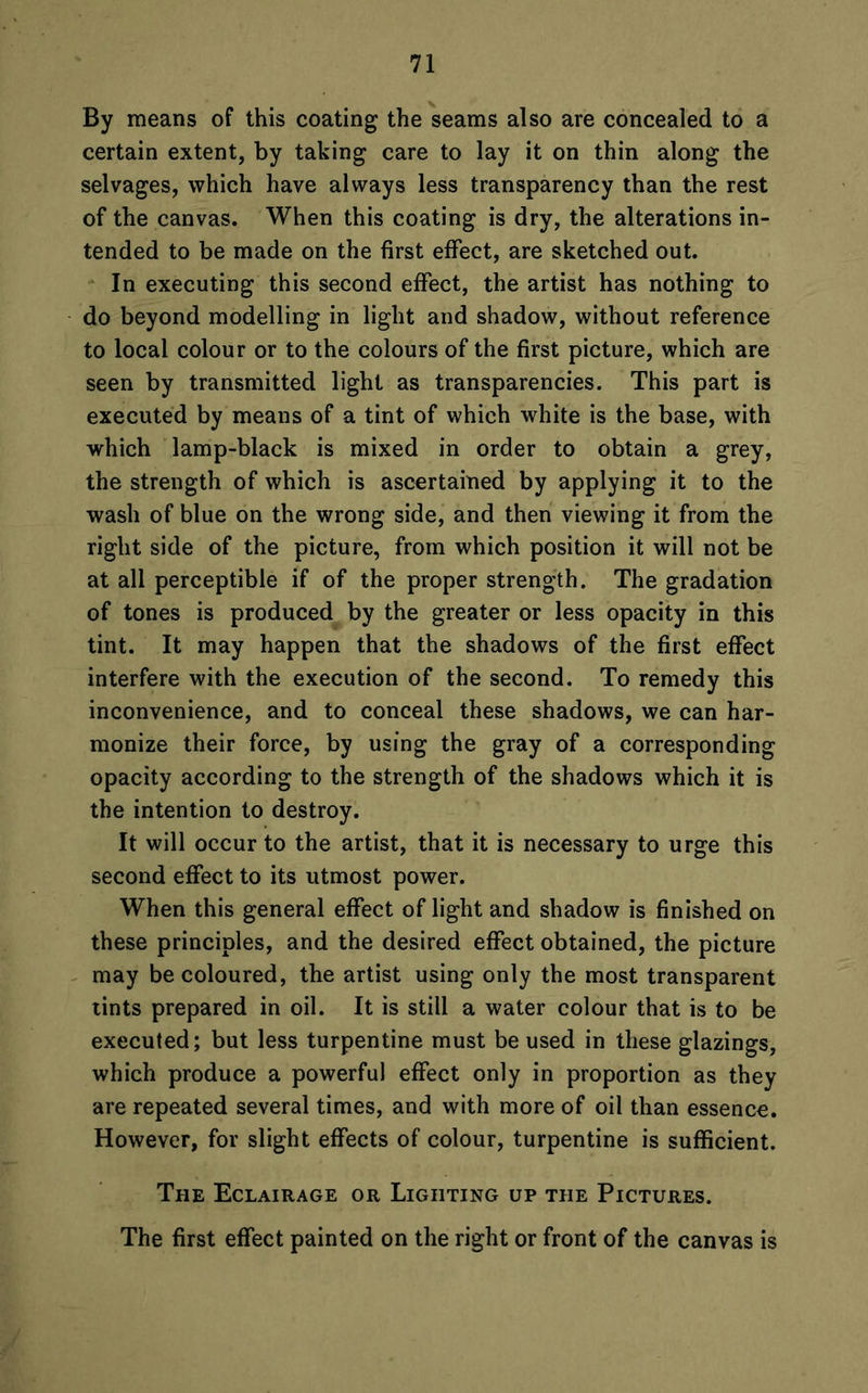 By means of this coating the seams also are concealed to a certain extent, by taking care to lay it on thin along the selvages, which have always less transparency than the rest of the canvas. When this coating is dry, the alterations in- tended to be made on the first effect, are sketched out. In executing this second effect, the artist has nothing to do beyond modelling in light and shadow, without reference to local colour or to the colours of the first picture, which are seen by transmitted light as transparencies. This part is executed by means of a tint of which white is the base, with which lamp-black is mixed in order to obtain a grey, the strength of which is ascertained by applying it to the wash of blue on the wrong side, and then viewing it from the right side of the picture, from which position it will not be at all perceptible if of the proper strength. The gradation of tones is produced by the greater or less opacity in this tint. It may happen that the shadows of the first effect interfere with the execution of the second. To remedy this inconvenience, and to conceal these shadows, we can har- monize their force, by using the gray of a corresponding opacity according to the strength of the shadows which it is the intention to destroy. It will occur to the artist, that it is necessary to urge this second effect to its utmost power. When this general effect of light and shadow is finished on these principles, and the desired effect obtained, the picture may be coloured, the artist using only the most transparent tints prepared in oil. It is still a water colour that is to be executed; but less turpentine must be used in these glazings, which produce a powerful effect only in proportion as they are repeated several times, and with more of oil than essence. However, for slight effects of colour, turpentine is sufficient. The Eclairage or Lighting up the Pictures. The first effect painted on the right or front of the canvas is