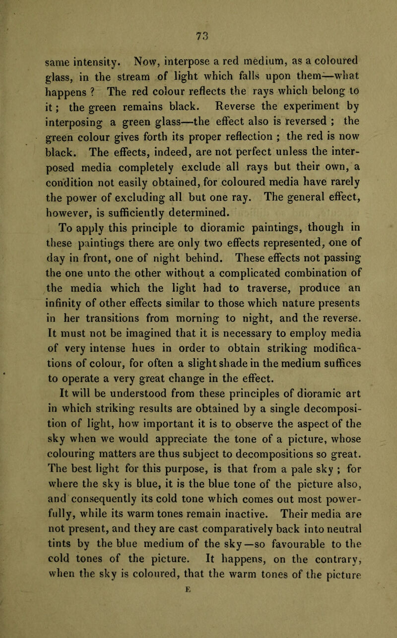 same intensity. Now, interpose a red medium, as a coloured glass, in the stream of light which falls upon them—what happens ? The red colour reflects the rays which belong to it; the green remains black. Reverse the experiment by interposing a green glass—the effect also is reversed ; the green colour gives forth its proper reflection ; the red is now black. The effects, indeed, are not perfect unless the inter- posed media completely exclude all rays but their own, a condition not easily obtained, for coloured media have rarely the power of excluding all but one ray. The general effect, however, is sufficiently determined. To apply this principle to dioramic paintings, though in these paintings there are only two effects represented, one of day in front, one of night behind. These effects not passing the one unto the other without a complicated combination of the media which the light had to traverse, produce an infinity of other effects similar to those which nature presents in her transitions from morning to night, and the reverse. It must not be imagined that it is necessary to employ media of very intense hues in order to obtain striking modifica- tions of colour, for often a slight shade in the medium suffices to operate a very great change in the effect. It will be understood from these principles of dioramic art in which striking results are obtained by a single decomposi- tion of light, how important it is to observe the aspect of the sky when we would appreciate the tone of a picture, whose colouring matters are thus subject to decompositions so great. The best light for this purpose, is that from a pale sky ; for where the sky is blue, it is the blue tone of the picture also, and consequently its cold tone which comes out most power- fully, while its warm tones remain inactive. Their media are not present, and they are cast comparatively back into neutral tints by the blue medium of the sky—so favourable to the cold tones of the picture. It happens, on the contrary, when the sky is coloured, that the warm tones of the picture E