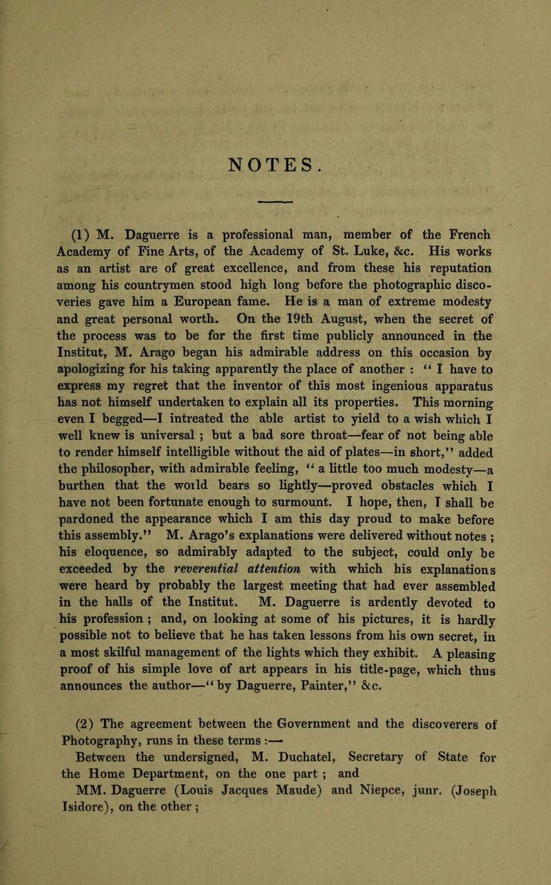NOTES. (1) M. Daguerre is a professional man, member of the French Academy of Fine Arts, of the Academy of St. Luke, &c. His works as an artist are of great excellence, and from these his reputation among his countrymen stood high long before the photographic disco- veries gave him a European fame. He is a man of extreme modesty and great personal worth. On the 19th August, when the secret of the process was to be for the first time publicly announced in the Institut, M. Arago began his admirable address on this occasion by apologizing for his taking apparently the place of another : “I have to express my regret that the inventor of this most ingenious apparatus has not himself undertaken to explain all its properties. This morning even I begged—I intreated the able artist to yield to a wish which I well knew is universal ; but a bad sore throat—fear of not being able to render himself intelligible without the aid of plates—in short,” added the philosopher, with admirable feeling, “ a little too much modesty—a burthen that the world bears so lightly—proved obstacles which I have not been fortunate enough to surmount. I hope, then, I shall be pardoned the appearance which I am this day proud to make before this assembly.” M. Arago’s explanations were delivered without notes ; his eloquence, so admirably adapted to the subject, could only be exceeded by the reverential attention with which bis explanations were heard by probably the largest meeting that had ever assembled in the halls of the Institut. M. Daguerre is ardently devoted to his profession ; and, on looking at some of his pictures, it is hardly possible not to believe that he has taken lessons from his own secret, in a most skilful management of the lights which they exhibit. A pleasing proof of his simple love of art appears in his title-page, which thus announces the author—“by Daguerre, Painter,” &c. (2) The agreement between the Government and the discoverers of Photography, runs in these terms :— Between the undersigned, M. Duchatel, Secretary of State for the Home Department, on the one part ; and MM. Daguerre (Louis Jacques Maude) and Niepce, junr. (Joseph Isidore), on the other ;