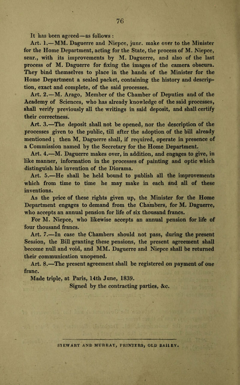 It has been agreed—as follows : Art. 1.—MM. Daguerre and Niepce, junr. make over to the Minister for the Home Department, acting for the State, the process of M. Niepce, senr., with its improvements by M. Daguerre, and also of the last process of M. Daguerre for fixing the images of the camera obscura. They bind themselves to place in the hands of the Minister for the Home Department a sealed packet, containing the history and descrip- tion, exact and complete, of the said processes. Art. 2.—M. Arago, Member of the Chamber of Deputies and of the Academy of Sciences, who has already knowledge of the said processes, shall verify previously all the writings in said deposit, and shall certify their correctness. Art. 3.—The deposit shall not be opened, nor the description of the processes given to the public, till after the adoption of the bill already mentioned ; then M. Daguerre shall, if required, operate in presence of a Commission named by the Secretary for the Home Department. Art. 4.—M. Daguerre makes over, in addition, and engages to give, in like manner, information in the processes of painting and optic which distinguish his invention of the Diorama. Art. 5.—He shall be held bound to publish all the improvements which from time to time he may make in each and all of these inventions. As the price of these rights given up, the Minister for the Home Department engages to demand from the Chambers, for M. Daguerre, who accepts an annual pension for life of six thousand francs. For M. Niepce, who likewise accepts an annual pension for life of four thousand francs. Art. 7.—In case the Chambers should not pass, during the present Session, the Bill granting these pensions, the present agreement shall become null and void, and MM. Daguerre and Niepce shall be returned their communication unopened. Art. 8.—The present agreement shall be registered on payment of one franc. Made triple, at Paris, 14th June, 1839. Signed by the contracting parties, &c. STEWART AND MURRAY, PRINTERS, OLD BAIIEY.