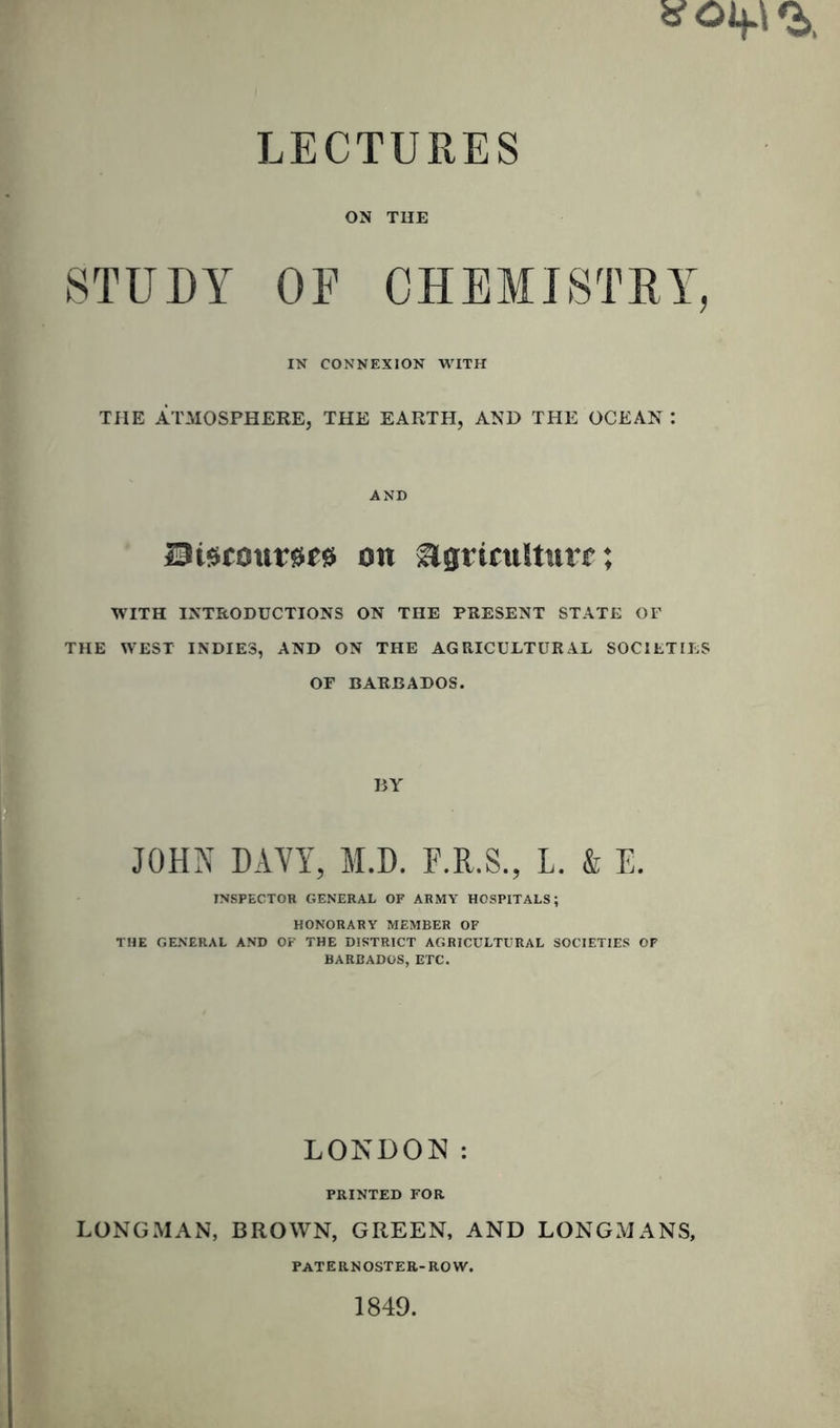 V Oif t LECTURES ON TUE STUDY OF CHEMISTRY, IN CONNEXION WITH THE ATMOSPHERE, THE EARTH, AND THE OCEAN : AND Bistouries on Agriculture; WITH INTRODUCTIONS ON THE PRESENT STATE OF THE WEST INDIES, AND ON THE AGRICULTURAL SOCIETIES OF BARBADOS. BY JOHN DAYY, M.D. E.R.S., L. & E. INSPECTOR GENERAL OF ARMY HOSPITALS; HONORARY MEMBER OF THE GENERAL AND OF THE DISTRICT AGRICULTURAL SOCIETIES OF BARBADOS, ETC. LONDON: PRINTED FOR LONGMAN, BROWN, GREEN, AND LONGMANS, PATERNOSTER-ROW. 1849