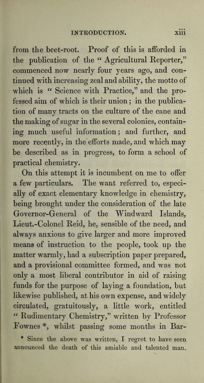 from the beet-root. Proof of this is afforded in the publication of the “ Agricultural Reporter,” commenced now nearly four years ago, and con- tinued with increasing zeal and ability, the motto of which is “ Science with Practice,” and the pro- fessed aim of which is their union; in the publica- tion of many tracts on the culture of the cane and the making of sugar in the several colonies, contain- ing much useful information; and further, and more recently, in the efforts made, and which may be described as in progress, to form a school of practical chemistry. On this attempt it is incumbent on me to offer a few particulars. The want referred to, especi- ally of exact elementary knowledge in chemistry, being brought under the consideration of the late Governor-General of the Windward Islands, Lieut.-Colonel Reid, he, sensible of the need, and always anxious to give larger and more improved means of instruction to the people, took up the matter warmly, had a subscription paper prepared, and a provisional committee formed, and was not only a most liberal contributor in aid of raising funds for the purpose of laying a foundation, but likewise published, at his own expense, and widely circulated, gratuitously, a little work, entitled “ Rudimentary Chemistry,” written by Professor Pownes *, whilst passing some months in Bar- * Since the above was written, I regret to have seen announced the death of this amiable and talented man.