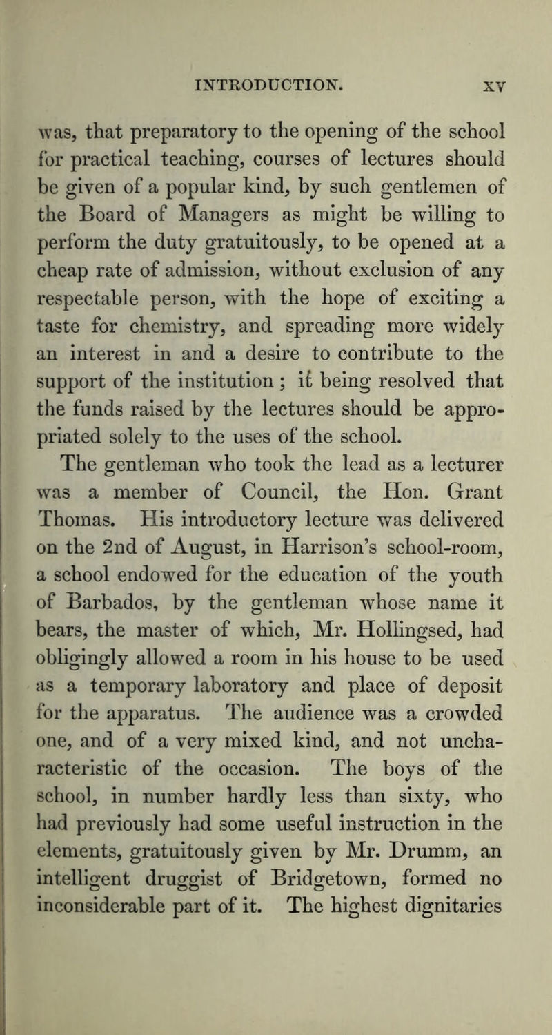 was, that preparatory to the opening of the school for practical teaching, courses of lectures should be given of a popular kind, by such gentlemen of the Board of Managers as might be willing to perform the duty gratuitously, to be opened at a cheap rate of admission, without exclusion of any respectable person, with the hope of exciting a taste for chemistry, and spreading more widely an interest in and a desire to contribute to the support of the institution ; il being resolved that the funds raised by the lectures should be appro- priated solely to the uses of the school. The gentleman who took the lead as a lecturer was a member of Council, the Hon. Grant Thomas. His introductory lecture was delivered on the 2nd of August, in Harrison’s school-room, a school endowed for the education of the youth of Barbados, by the gentleman whose name it bears, the master of which, Mr. Hollingsed, had obligingly allowed a room in his house to be used as a temporary laboratory and place of deposit for the apparatus. The audience was a crowded one, and of a very mixed kind, and not uncha- racteristic of the occasion. The boys of the school, in number hardly less than sixty, who had previously had some useful instruction in the elements, gratuitously given by Mr. Drumm, an intelligent druggist of Bridgetown, formed no inconsiderable part of it. The highest dignitaries