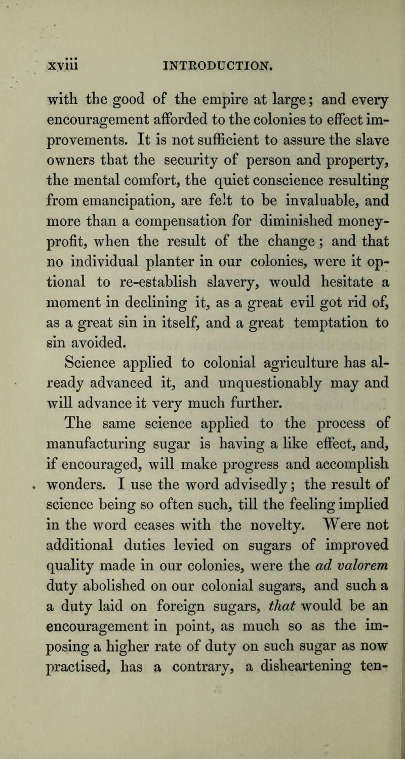 XVlll INTRODUCTION. with the good of the empire at large; and every encouragement afforded to the colonies to effect im- provements. It is not sufficient to assure the slave owners that the security of person and property, the mental comfort, the quiet conscience resulting from emancipation, are felt to be invaluable, and more than a compensation for diminished money- profit, when the result of the change; and that no individual planter in our colonies, were it op- tional to re-establish slavery, would hesitate a moment in declining it, as a great evil got rid of, as a great sin in itself, and a great temptation to sin avoided. Science applied to colonial agriculture has al- ready advanced it, and unquestionably may and will advance it very much further. The same science applied to the process of manufacturing sugar is having a like effect, and, if encouraged, will make progress and accomplish wonders. I use the word advisedly; the result of science being so often such, till the feeling implied in the word ceases with the novelty. Were not additional duties levied on sugars of improved quality made in our colonies, were the ad valorem duty abolished on our colonial sugars, and such a a duty laid on foreign sugars, that would be an encouragement in point, as much so as the im- posing a higher rate of duty on such sugar as now practised, has a contrary, a disheartening ten-