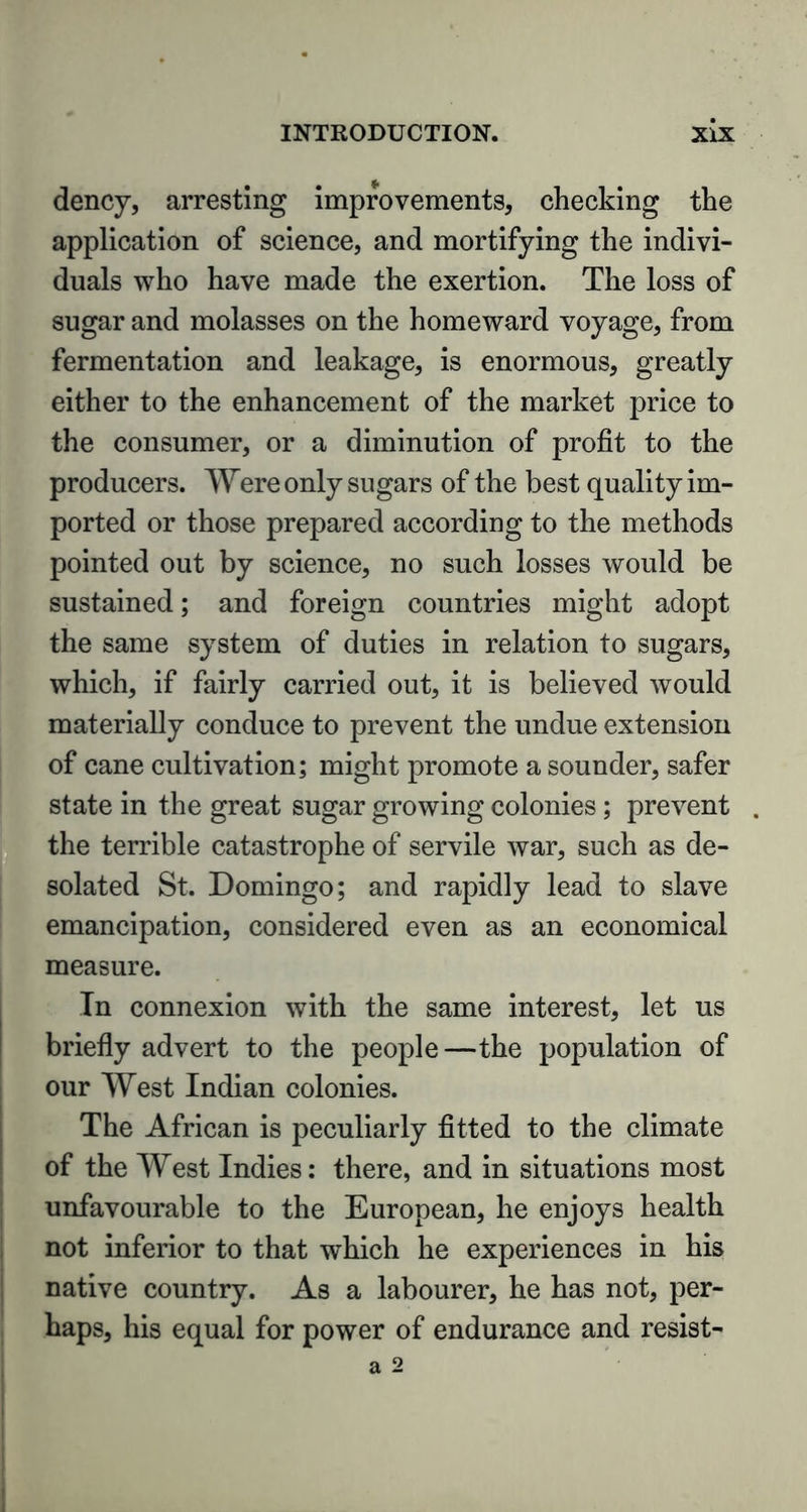 dency, arresting improvements, checking the application of science, and mortifying the indivi- duals who have made the exertion. The loss of sugar and molasses on the homeward voyage, from fermentation and leakage, is enormous, greatly either to the enhancement of the market price to the consumer, or a diminution of profit to the producers. Were only sugars of the best quality im- ported or those prepared according to the methods pointed out by science, no such losses would be sustained; and foreign countries might adopt the same system of duties in relation to sugars, which, if fairly carried out, it is believed would materially conduce to prevent the undue extension of cane cultivation; might promote a sounder, safer state in the great sugar growing colonies; prevent . the terrible catastrophe of servile war, such as de- solated St. Domingo; and rapidly lead to slave emancipation, considered even as an economical measure. In connexion with the same interest, let us briefly advert to the people—the population of our West Indian colonies. The African is peculiarly fitted to the climate of the West Indies: there, and in situations most unfavourable to the European, he enjoys health not inferior to that which he experiences in his native country. As a labourer, he has not, per- haps, his equal for power of endurance and resist- a 2