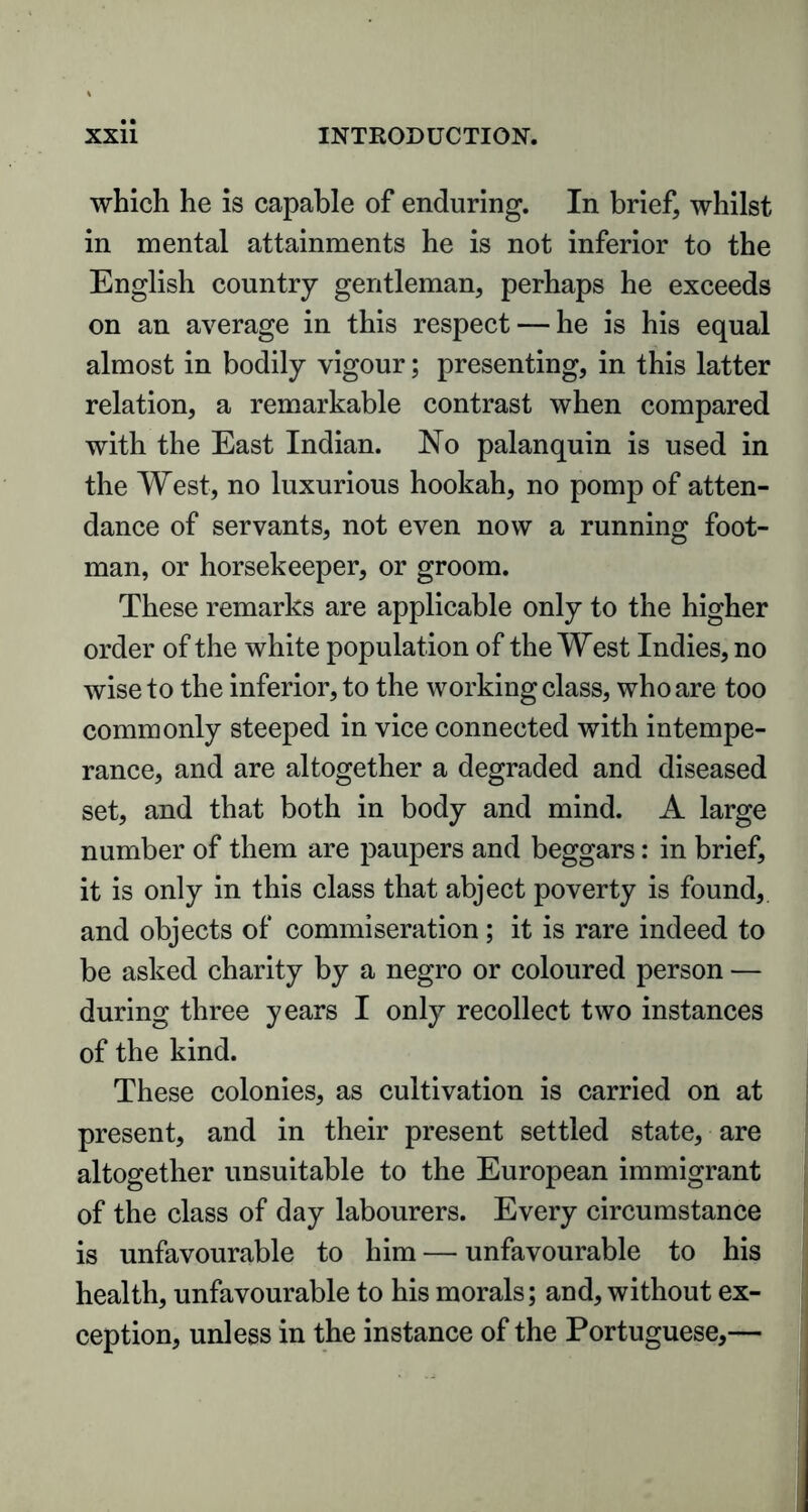 which he is capable of enduring. In brief, whilst in mental attainments he is not inferior to the English country gentleman, perhaps he exceeds on an average in this respect — he is his equal almost in bodily vigour; presenting, in this latter relation, a remarkable contrast when compared with the East Indian. No palanquin is used in the West, no luxurious hookah, no pomp of atten- dance of servants, not even now a running foot- man, or horsekeeper, or groom. These remarks are applicable only to the higher order of the white population of the West Indies, no wise to the inferior, to the working class, who are too commonly steeped in vice connected with intempe- rance, and are altogether a degraded and diseased set, and that both in body and mind. A large number of them are paupers and beggars: in brief, it is only in this class that abject poverty is found, and objects of commiseration ; it is rare indeed to be asked charity by a negro or coloured person — during three years I only recollect two instances of the kind. These colonies, as cultivation is carried on at present, and in their present settled state, are altogether unsuitable to the European immigrant of the class of day labourers. Every circumstance is unfavourable to him — unfavourable to his health, unfavourable to his morals; and, without ex- ception, unless in the instance of the Portuguese,—