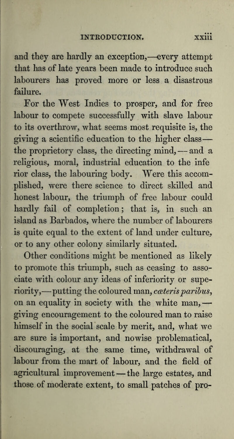 and they are hardly an exception,—every attempt that has of late years been made to introduce such labourers has proved more or less a disastrous failure. For the West Indies to prosper, and for free labour to compete successfully with slave labour to its overthrow, what seems most requisite is, the giving a scientific education to the higher class— the proprietory class, the directing mind, — and a religious, moral, industrial education to the infe rior class, the labouring body. Were this accom- plished, were there science to direct skilled and honest labour, the triumph of free labour could hardly fail of completion; that is, in such an island as Barbados, where the number of labourers is quite equal to the extent of land under culture, or to any other colony similarly situated. Other conditions might be mentioned as likely to promote this triumph, such as ceasing to asso- ciate with colour any ideas of inferiority or supe- riority,—putting the coloured man, c ceteris paribus, on an equality in society with the white man,— giving encouragement to the coloured man to raise himself in the social scale by merit, and, what we are sure is important, and nowise problematical, discouraging, at the same time, withdrawal of labour from the mart of labour, and the field of agricultural improvement — the large estates, and those of moderate extent, to small patches of pro-