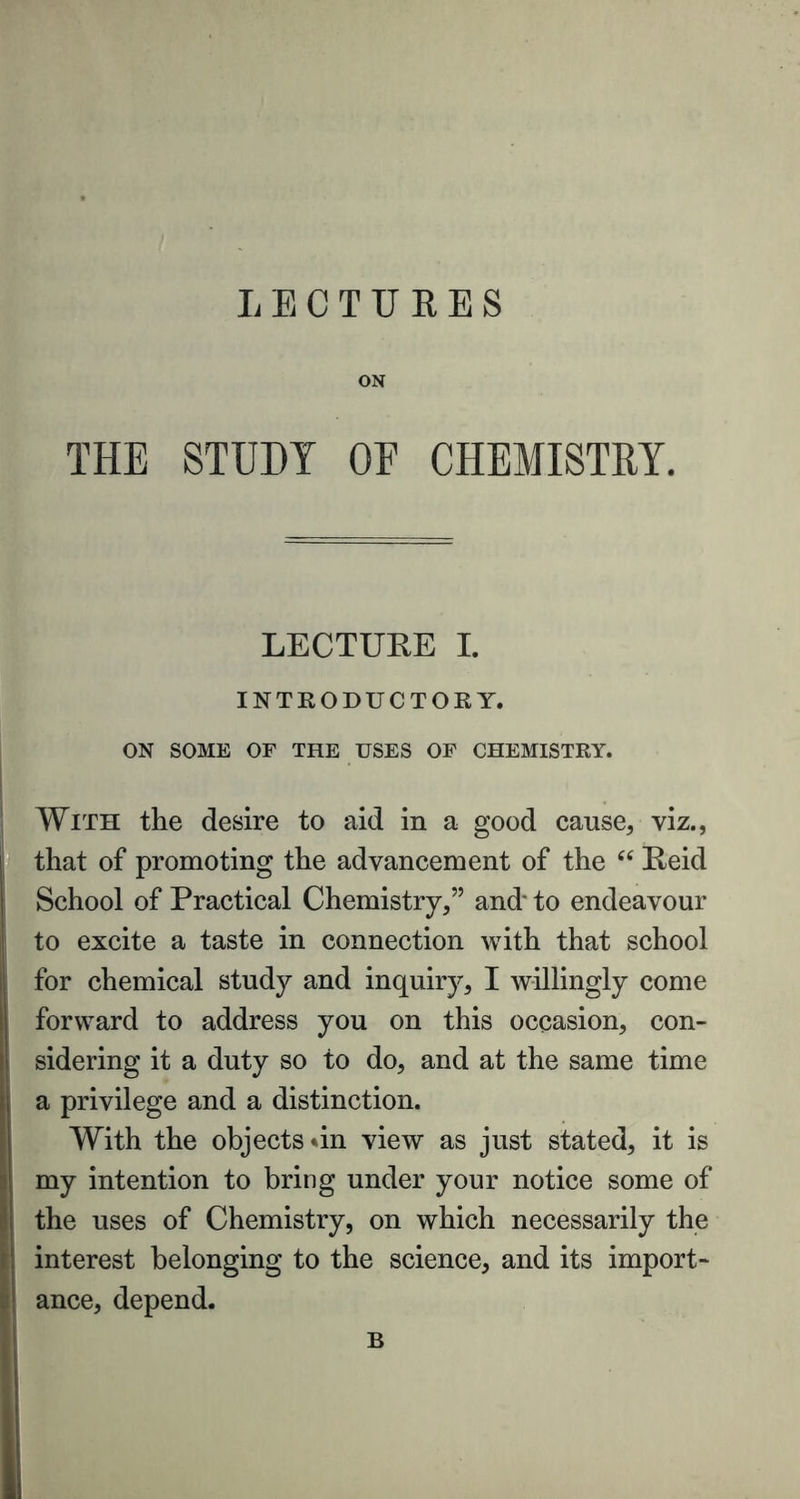 ON THE STUDY OE CHEMISTRY. LECTURE I. INTRODUCTORY. ON SOME OF THE USES OF CHEMISTRY. With the desire to aid in a good cause, viz., that of promoting the advancement of the “ Reid School of Practical Chemistry,” and' to endeavour to excite a taste in connection with that school for chemical study and inquiry, I willingly come forward to address you on this occasion, con- sidering it a duty so to do, and at the same time a privilege and a distinction. With the objects »in view as just stated, it is my intention to bring under your notice some of the uses of Chemistry, on which necessarily the interest belonging to the science, and its import- ance, depend. B