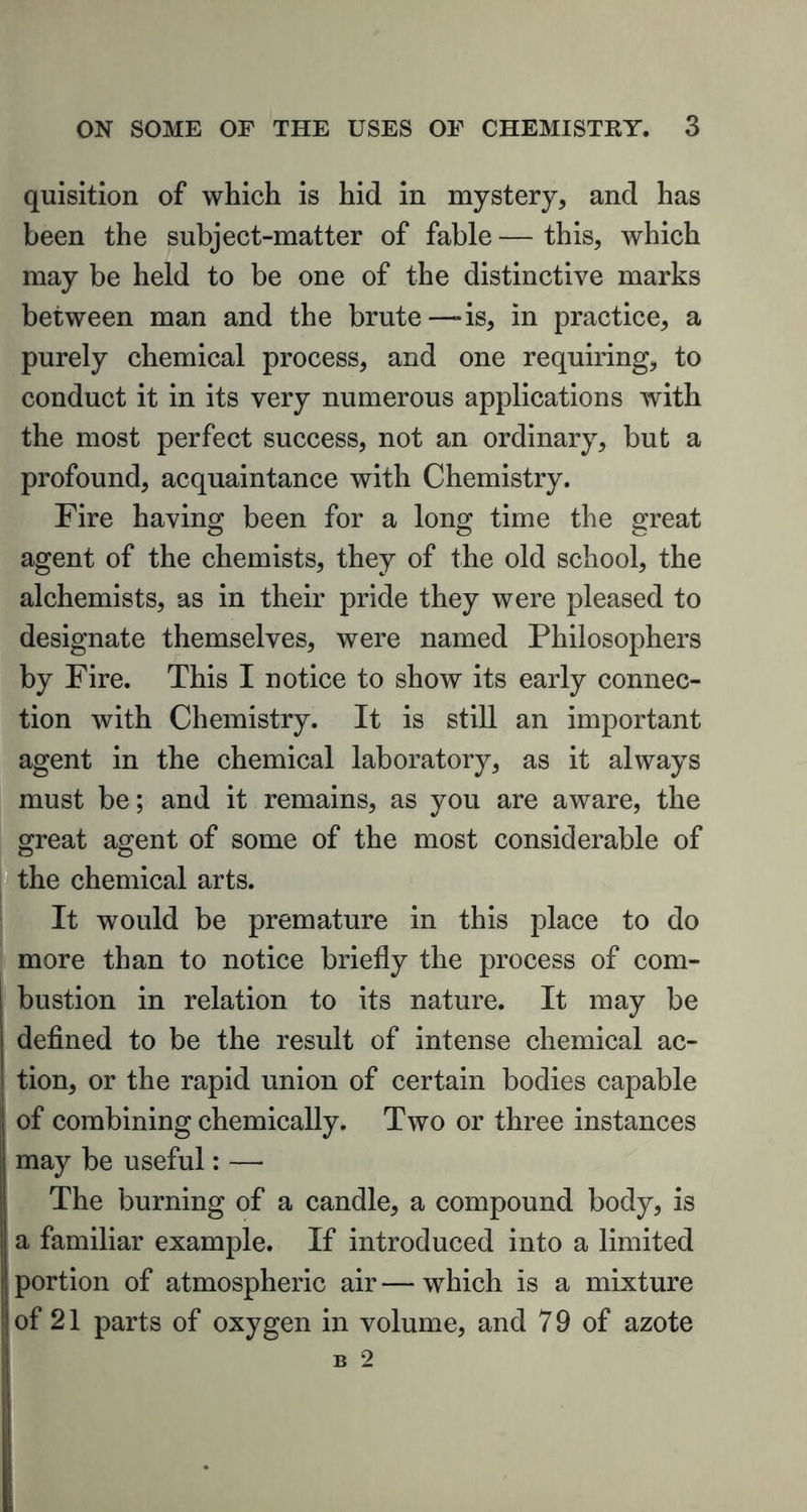 quisition of which is hid in mystery, and has been the subject-matter of fable — this, which may be held to be one of the distinctive marks between man and the brute—-is, in practice, a purely chemical process, and one requiring, to conduct it in its very numerous applications with the most perfect success, not an ordinary, but a profound, acquaintance with Chemistry. Fire having been for a long time the great agent of the chemists, they of the old school, the alchemists, as in their pride they were pleased to designate themselves, were named Philosophers by Fire. This I notice to show its early connec- tion with Chemistry. It is still an important agent in the chemical laboratory, as it always must be; and it remains, as you are aware, the great agent of some of the most considerable of the chemical arts. It would be premature in this place to do more than to notice briefly the process of com- bustion in relation to its nature. It may be defined to be the result of intense chemical ac- tion, or the rapid union of certain bodies capable of combining chemically. Two or three instances may be useful: — The burning of a candle, a compound body, is I a familiar example. If introduced into a limited portion of atmospheric air — which is a mixture of 21 parts of oxygen in volume, and 7 9 of azote