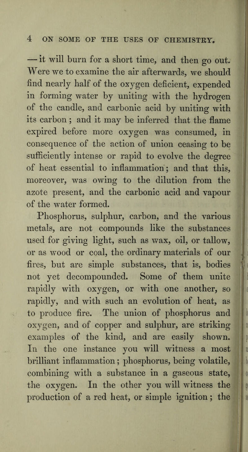 — it will burn for a short time, and then go out. Were we to examine the air afterwards, we should find nearly half of the oxygen deficient, expended in forming water by uniting with the hydrogen of the candle, and carbonic acid by uniting with its carbon; and it may be inferred that the flame expired before more oxygen was consumed, in consequence of the action of union ceasing to be sufficiently intense or rapid to evolve the degree of heat essential to inflammation ; and that this, moreover, was owing to the dilution from the azote present, and the carbonic acid and vapour of the water formed. Phosphorus, sulphur, carbon, and the various metals, are not compounds like the substances used for giving light, such as wax, oil, or tallow, or as wood or coal, the ordinary materials of our fires, but are simple substances, that is, bodies not yet decompounded. Some of them unite rapidly with oxygen, or with one another, so rapidly, and with such an evolution of heat, as to produce fire. The union of phosphorus and oxygen, and of copper and sulphur, are striking examples of the kind, and are easily shown. In the one instance you will witness a most brilliant inflammation; phosphorus, being volatile, combining with a substance in a gaseous state, the oxygen. In the other you will witness the production of a red heat, or simple ignition; the