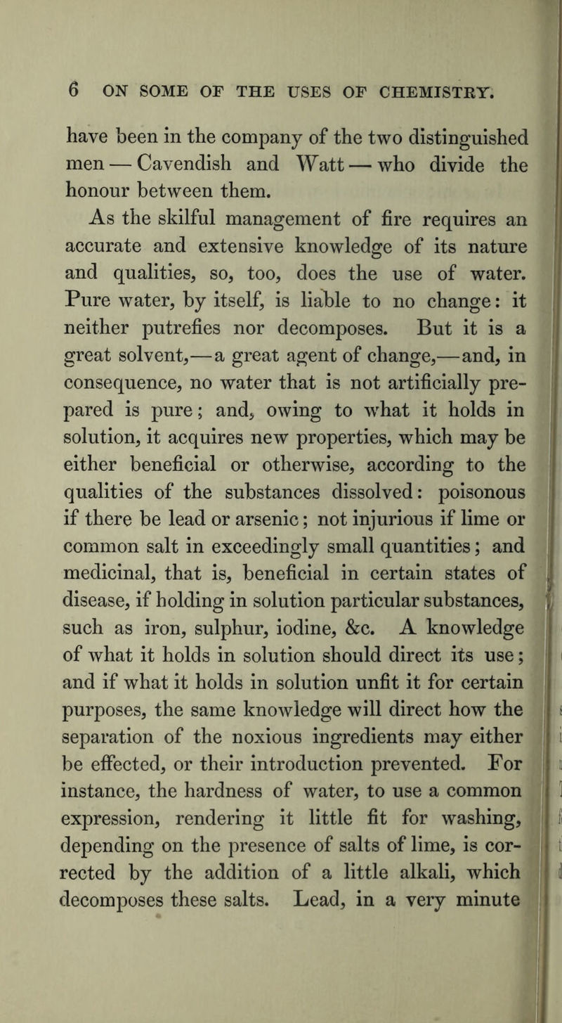 have been in the company of the two distinguished men — Cavendish and Watt — who divide the honour between them. As the skilful management of fire requires an accurate and extensive knowledge of its nature © and qualities, so, too, does the use of water. Pure water, by itself, is liable to no change: it neither putrefies nor decomposes. But it is a great solvent,—a great agent of change,—and, in consequence, no water that is not artificially pre- pared is pure; and, owing to what it holds in solution, it acquires new properties, which may be either beneficial or otherwise, according to the qualities of the substances dissolved: poisonous if there be lead or arsenic; not injurious if lime or common salt in exceedingly small quantities; and medicinal, that is, beneficial in certain states of disease, if holding in solution particular substances, such as iron, sulphur, iodine, &c. A knowledge of what it holds in solution should direct its use; and if what it holds in solution unfit it for certain purposes, the same knowledge will direct how the separation of the noxious ingredients may either be effected, or their introduction prevented. For instance, the hardness of water, to use a common expression, rendering it little fit for washing, depending on the presence of salts of lime, is cor- rected by the addition of a little alkali, which decomposes these salts. Lead, in a very minute