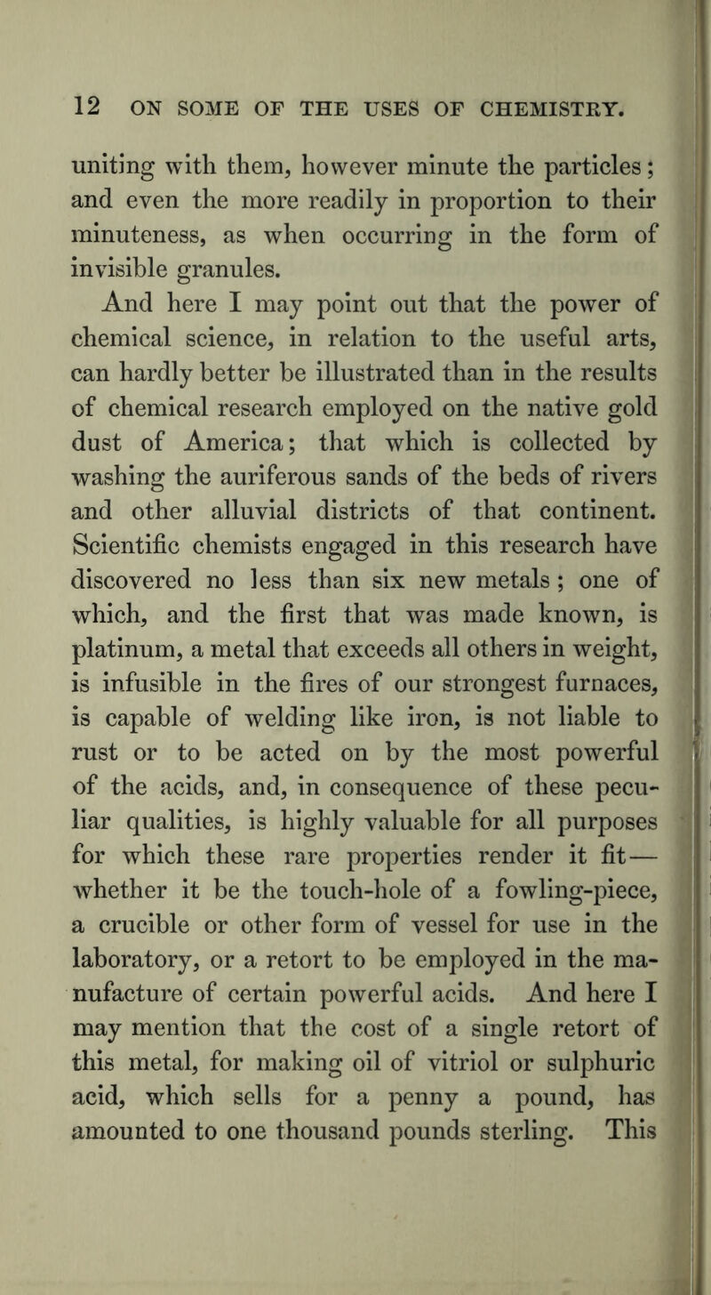 uniting with them, however minute the particles; and even the more readily in proportion to their minuteness, as when occurring in the form of invisible granules. And here I may point out that the power of chemical science, in relation to the useful arts, can hardly better be illustrated than in the results of chemical research employed on the native gold dust of America; that which is collected by washing the auriferous sands of the beds of rivers and other alluvial districts of that continent. Scientific chemists engaged in this research have discovered no less than six new metals ; one of which, and the first that was made known, is platinum, a metal that exceeds all others in weight, is infusible in the fires of our strongest furnaces, is capable of welding like iron, is not liable to rust or to be acted on by the most powerful of the acids, and, in consequence of these pecu- liar qualities, is highly valuable for all purposes for which these rare properties render it fit— whether it be the touch-hole of a fowling-piece, a crucible or other form of vessel for use in the laboratory, or a retort to be employed in the ma- nufacture of certain powerful acids. And here I may mention that the cost of a single retort of this metal, for making oil of vitriol or sulphuric acid, which sells for a penny a pound, has amounted to one thousand pounds sterling. This