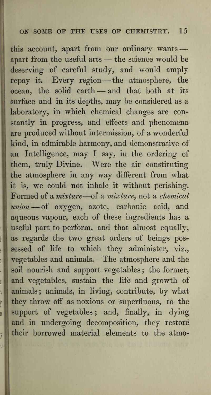 this account, apart from our ordinary wants — apart from the useful arts — the science would be deserving of careful study, and would amply repay it. Every region—the atmosphere, the ocean, the solid earth — and that both at its surface and in its depths, may be considered as a laboratory, in which chemical changes are con- stantly in progress, and effects and phenomena are produced without intermission, of a wonderful kind, in admirable harmony, and demonstrative of an Intelligence, may I say, in the ordering of them, truly Divine. Were the air constituting the atmosphere in any way different from what it is, we could not inhale it without perishing. Formed of a mixture—of a mixture, not a chemical union — of oxygen, azote, carbonic acid, and aqueous vapour, each of these ingredients has a useful part to perform, and that almost equally, as regards the two great orders of beings pos- sessed of life to which they administer, viz., vegetables and animals. The atmosphere and the soil nourish and support vegetables; the former, and vegetables, sustain the life and growth of animals; animals, in living, contribute, by what they throw off as noxious or superfluous, to the support of vegetables; and, finally, in dying and in undergoing decomposition, they restore their borrowed material elements to the atmo-