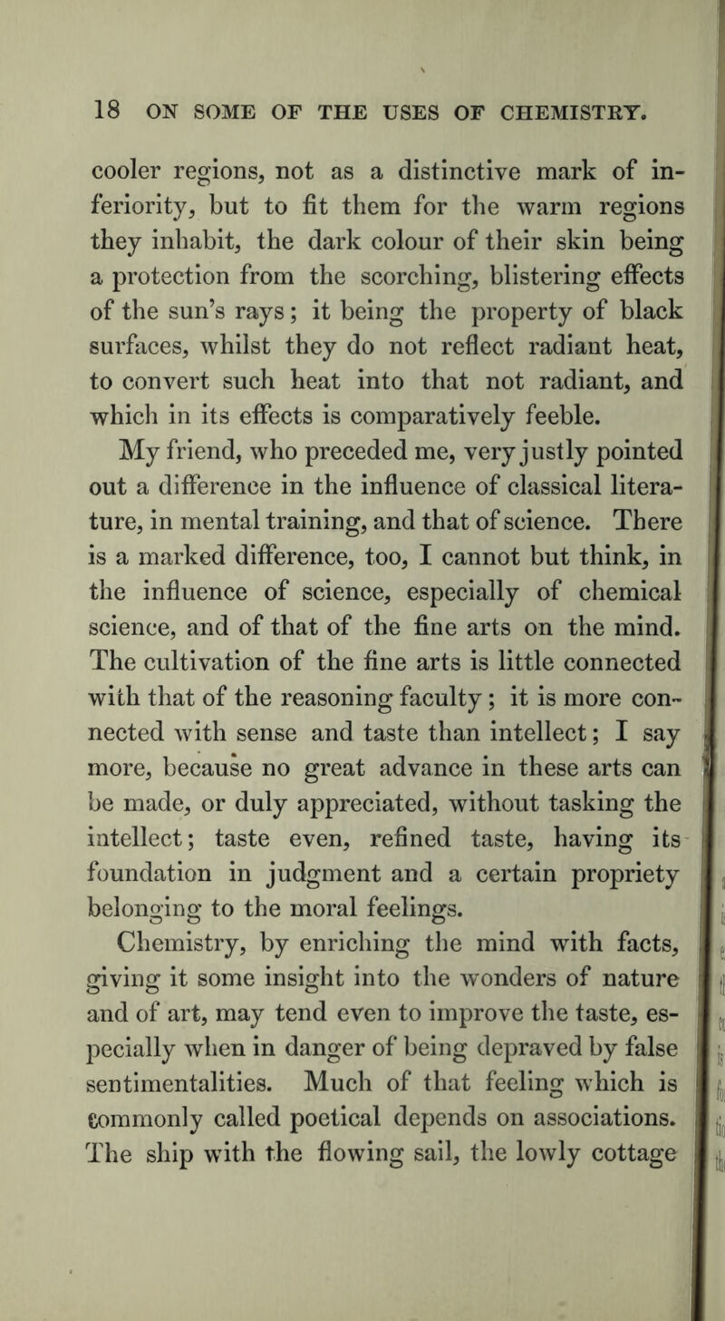 cooler regions, not as a distinctive mark of in- feriority, but to fit them for the warm regions they inhabit, the dark colour of their skin being a protection from the scorching, blistering effects of the sun’s rays; it being the property of black surfaces, whilst they do not reflect radiant heat, to convert such heat into that not radiant, and which in its effects is comparatively feeble. My friend, who preceded me, very justly pointed out a difference in the influence of classical litera- ture, in mental training, and that of science. There is a marked difference, too, I cannot but think, in the influence of science, especially of chemical science, and of that of the fine arts on the mind. The cultivation of the fine arts is little connected with that of the reasoning faculty; it is more con- nected with sense and taste than intellect; I say more, because no great advance in these arts can be made, or duly appreciated, without tasking the intellect; taste even, refined taste, having its foundation in judgment and a certain propriety belonging to the moral feelings. Chemistry, by enriching the mind with facts, giving it some insight into the wonders of nature and of art, may tend even to improve the taste, es- pecially when in danger of being depraved by false sentimentalities. Much of that feeling which is Commonly called poetical depends on associations. The ship with the flowing sail, the lowly cottage