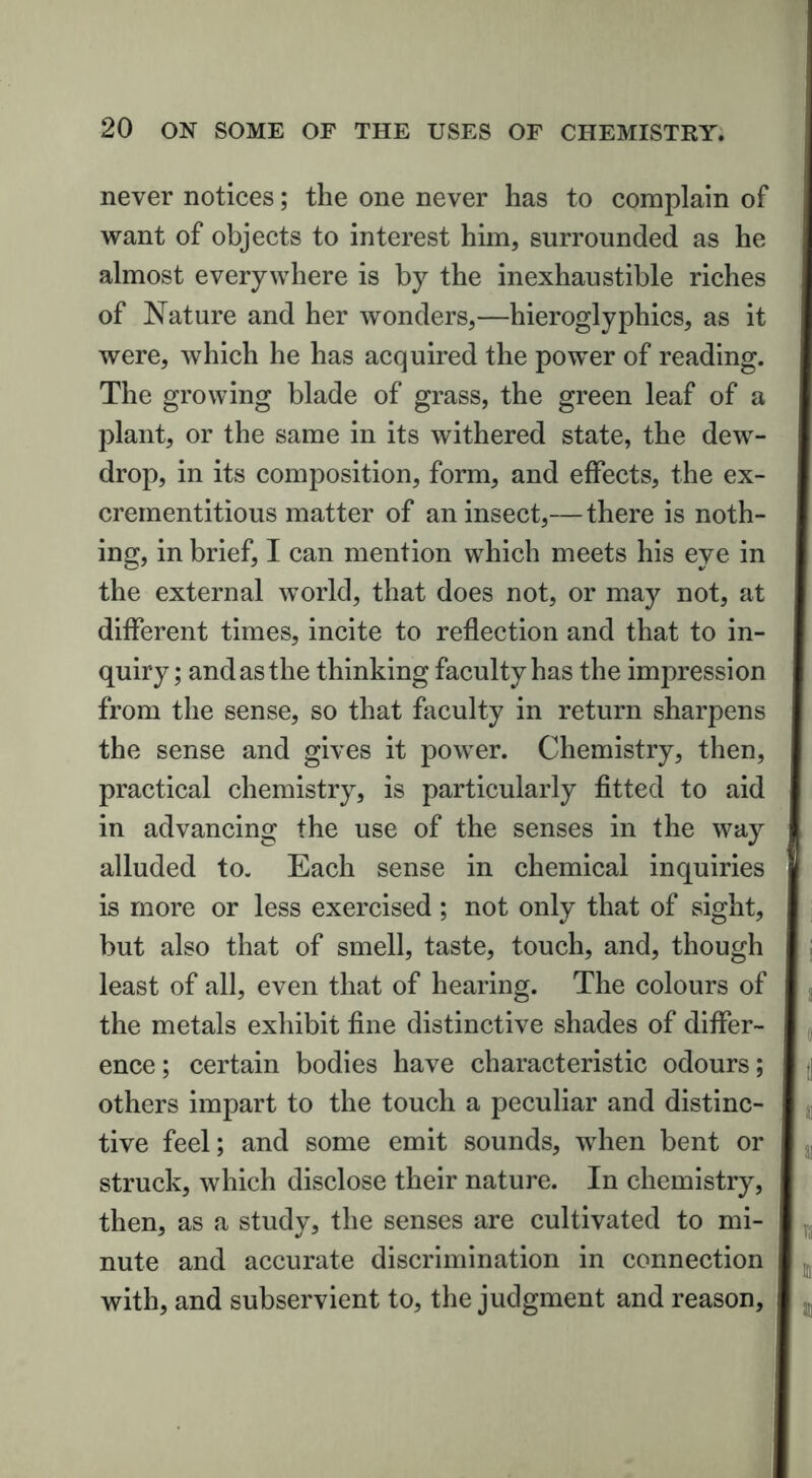 never notices; the one never has to complain of want of objects to interest him, surrounded as he almost everywhere is by the inexhaustible riches of Nature and her wonders,—hieroglyphics, as it were, which he has acquired the power of reading. The growing blade of grass, the green leaf of a plant, or the same in its withered state, the dew- drop, in its composition, form, and effects, the ex- crementitious matter of an insect,— there is noth- ing, in brief, I can mention which meets his eye in the external world, that does not, or may not, at different times, incite to reflection and that to in- quiry ; and as the thinking faculty has the impression from the sense, so that faculty in return sharpens the sense and gives it power. Chemistry, then, practical chemistry, is particularly fitted to aid in advancing the use of the senses in the way alluded to. Each sense in chemical inquiries is more or less exercised ; not only that of sight, but also that of smell, taste, touch, and, though least of all, even that of hearing. The colours of the metals exhibit fine distinctive shades of differ- ence ; certain bodies have characteristic odours; others impart to the touch a peculiar and distinc- tive feel; and some emit sounds, when bent or struck, which disclose their nature. In chemistry, then, as a study, the senses are cultivated to mi- nute and accurate discrimination in connection with, and subservient to, the judgment and reason,