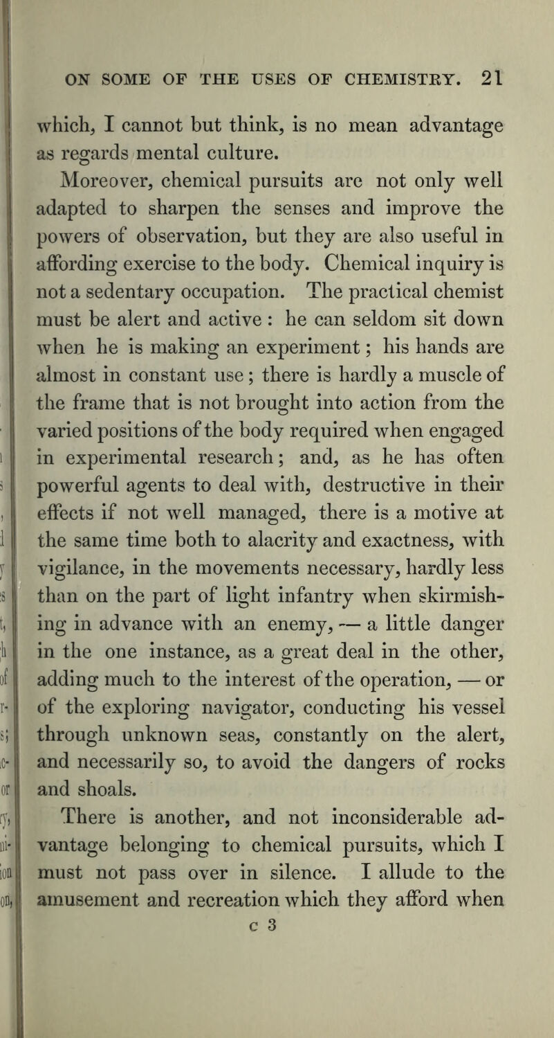 which, I cannot but think, is no mean advantage as regards mental culture. Moreover, chemical pursuits are not only well adapted to sharpen the senses and improve the powers of observation, but they are also useful in affording exercise to the body. Chemical inquiry is not a sedentary occupation. The practical chemist must be alert and active: he can seldom sit down when he is making an experiment; his hands are almost in constant use; there is hardly a muscle of the frame that is not brought into action from the varied positions of the body required when engaged in experimental research; and, as he has often powerful agents to deal with, destructive in their effects if not well managed, there is a motive at the same time both to alacrity and exactness, with vigilance, in the movements necessary, hardly less than on the part of light infantry when skirmish- ing in advance with an enemy, — a little danger in the one instance, as a great deal in the other, adding much to the interest of the operation, — or of the exploring navigator, conducting his vessel through unknown seas, constantly on the alert, and necessarily so, to avoid the dangers of rocks and shoals. There is another, and not inconsiderable ad- vantage belonging to chemical pursuits, which I must not pass over in silence. I allude to the amusement and recreation which they afford when