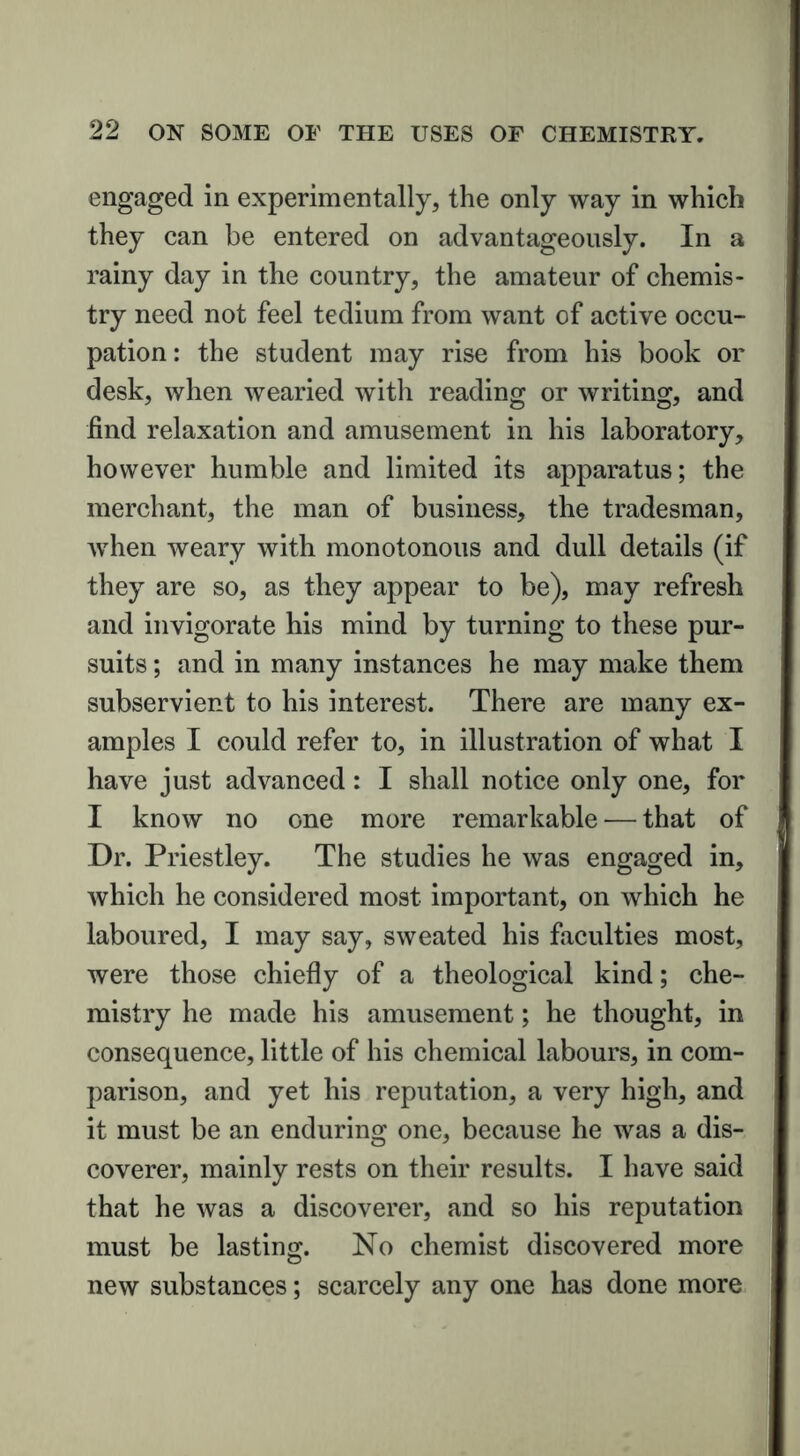 engaged in experimentally, the only way in which they can be entered on advantageously. In a rainy day in the country, the amateur of chemis- try need not feel tedium from want of active occu- pation : the student may rise from his book or desk, when wearied with reading or writing, and find relaxation and amusement in his laboratory, however humble and limited its apparatus; the merchant, the man of business, the tradesman, when weary with monotonous and dull details (if they are so, as they appear to be), may refresh and invigorate his mind by turning to these pur- suits ; and in many instances he may make them subservient to his interest. There are many ex- amples I could refer to, in illustration of what I have just advanced: I shall notice only one, for I know no one more remarkable — that of Dr. Priestley. The studies he was engaged in, which he considered most important, on which he laboured, I may say, sweated his faculties most, were those chiefly of a theological kind; che- mistry he made his amusement; he thought, in consequence, little of his chemical labours, in com- parison, and yet his reputation, a very high, and it must be an enduring one, because he was a dis- coverer, mainly rests on their results. I have said that he was a discoverer, and so his reputation must be lasting. No chemist discovered more new substances; scarcely any one has done more