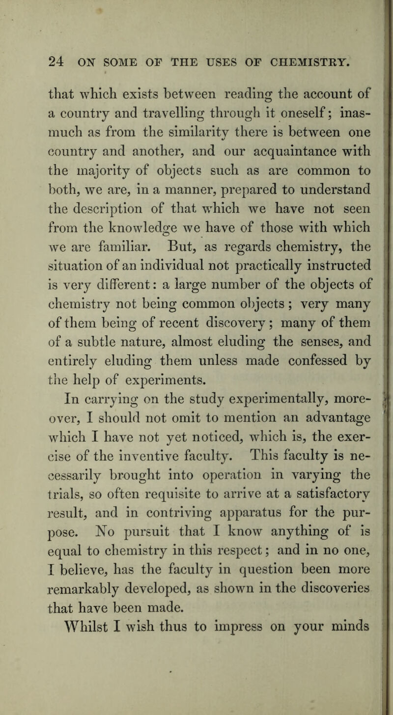 f that which exists between reading the account of a country and travelling through it oneself; inas- much as from the similarity there is between one */ country and another, and our acquaintance with the majority of objects such as are common to both, we are, in a manner, prepared to understand the description of that which we have not seen from the knowledge we have of those with which we are familiar. But, as regards chemistry, the situation of an individual not practically instructed is very different: a large number of the objects of chemistry not being common objects ; very many of them being of recent discovery ; many of them of a subtle nature, almost eluding the senses, and entirely eluding them unless made confessed by the help of experiments. In carrying on the study experimentally, more- over, I should not omit to mention an advantage which I have not yet noticed, which is, the exer- cise of the inventive faculty. This faculty is ne- cessarily brought into operation in varying the trials, so often requisite to arrive at a satisfactory result, and in contriving apparatus for the pur- pose. No pursuit that I know anything of is equal to chemistry in this respect; and in no one, I believe, has the faculty in question been more remarkably developed, as shown in the discoveries that have been made. Whilst I wish thus to impress on your minds