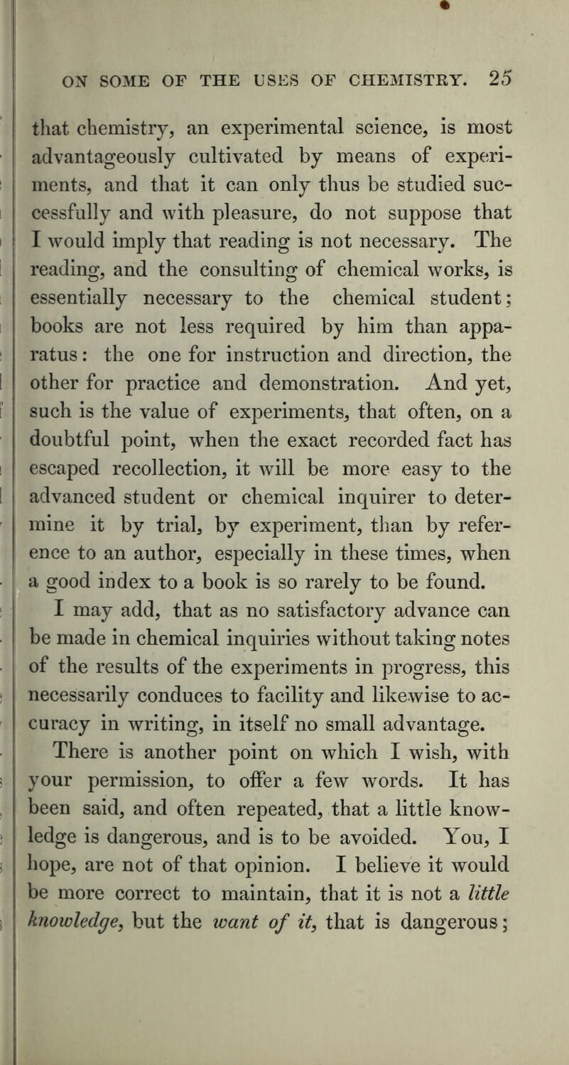 that chemistry, an experimental science, is most advantageously cultivated by means of experi- ments, and that it can only thus be studied suc- cessfully and with pleasure, do not suppose that I would imply that reading is not necessary. The reading, and the consulting of chemical works, is essentially necessary to the chemical student; books are not less required by him than appa- ratus : the one for instruction and direction, the other for practice and demonstration. And yet, such is the value of experiments, that often, on a doubtful point, when the exact recorded fact has escaped recollection, it will be more easy to the advanced student or chemical inquirer to deter- mine it by trial, by experiment, than by refer- ence to an author, especially in these times, when a good index to a book is so rarely to be found. I may add, that as no satisfactory advance can he made in chemical inquiries without taking notes of the results of the experiments in progress, this necessarily conduces to facility and likewise to ac- curacy in writing, in itself no small advantage. There is another point on which I wish, with your permission, to offer a few words. It has been said, and often repeated, that a little know- ledge is dangerous, and is to be avoided. You, I hope, are not of that opinion. I believe it would be more correct to maintain, that it is not a little knowledge, but the want of it, that is dangerous;