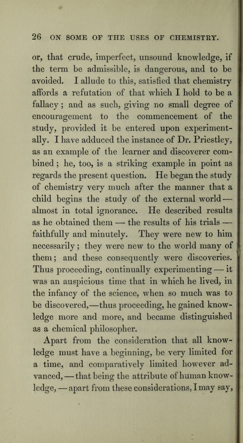or, that crude, imperfect, unsound knowledge, if the term be admissible, is dangerous, and to be avoided. I allude to this, satisfied that chemistry affords a refutation of that which I hold to be a fallacy ; and as such, giving no small degree of encouragement to the commencement of the study, provided it be entered upon experiment- ally. I have adduced the instance of Dr. Priestley, as an example of the learner and discoverer com- bined ; he, too, is a striking example in point as regards the present question. He began the study of chemistry very much after the manner that a child begins the study of the external world — almost in total ignorance. He described results as he obtained them — the results of his trials — faithfully and minutely. They were new to him necessarily; they were new to the world many of them; and these consequently were discoveries. Thus proceeding, continually experimenting — it was an auspicious time that in which he lived, in the infancy of the science, when so much was to be discovered,—thus proceeding, he gained know- ledge more and more, and became distinguished as a chemical philosopher. Apart from the consideration that all know- ledge must have a beginning, be very limited for a time, and comparatively limited however ad- vanced,— that being the attribute of human know- ledge, — apart from these considerations, I may say,