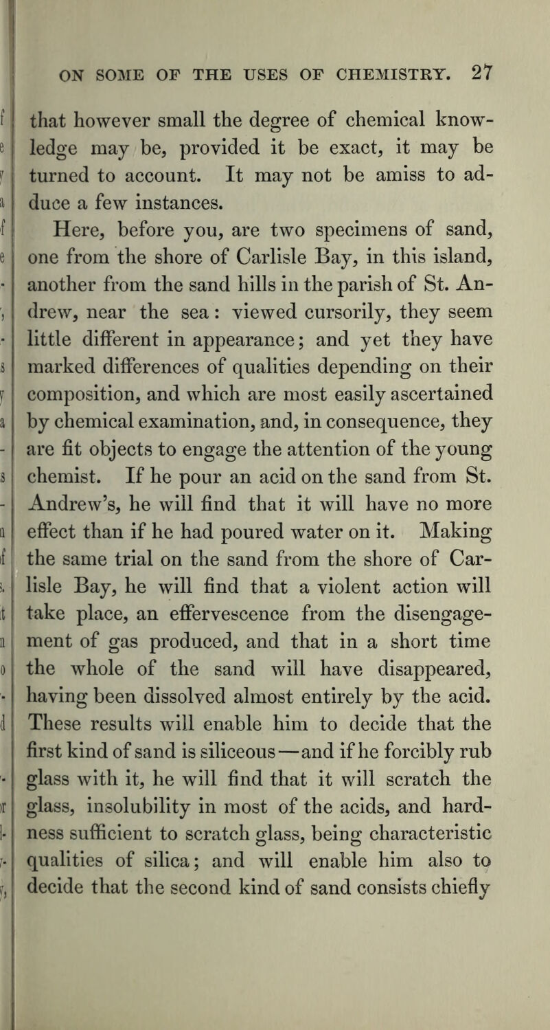 i that however small the degree of chemical know- e ledge may be, provided it be exact, it may be 'r turned to account. It may not be amiss to ad- & duce a few instances. f Here, before you, are two specimens of sand, e one from the shore of Carlisle Bay, in this island, • another from the sand hills in the parish of St. An- , drew, near the sea: viewed cursorily, they seem - little different in appearance; and yet they have s marked differences of qualities depending on their f composition, and which are most easily ascertained a by chemical examination, and, in consequence, they - are fit objects to engage the attention of the young s chemist. If he pour an acid on the sand from St. - Andrew’s, he will find that it will have no more a effect than if he had poured water on it. Making f the same trial on the sand from the shore of Car- >. lisle Bay, he will find that a violent action will it take place, an effervescence from the disengage- n ment of gas produced, and that in a short time o the whole of the sand will have disappeared, • having been dissolved almost entirely by the acid, d These results will enable him to decide that the first kind of sand is siliceous—and if he forcibly rub - glass with it, he will find that it will scratch the tr glass, insolubility in most of the acids, and hard- 1- ness sufficient to scratch glass, being characteristic ;• qualities of silica; and will enable him also to ?, decide that the second kind of sand consists chiefly