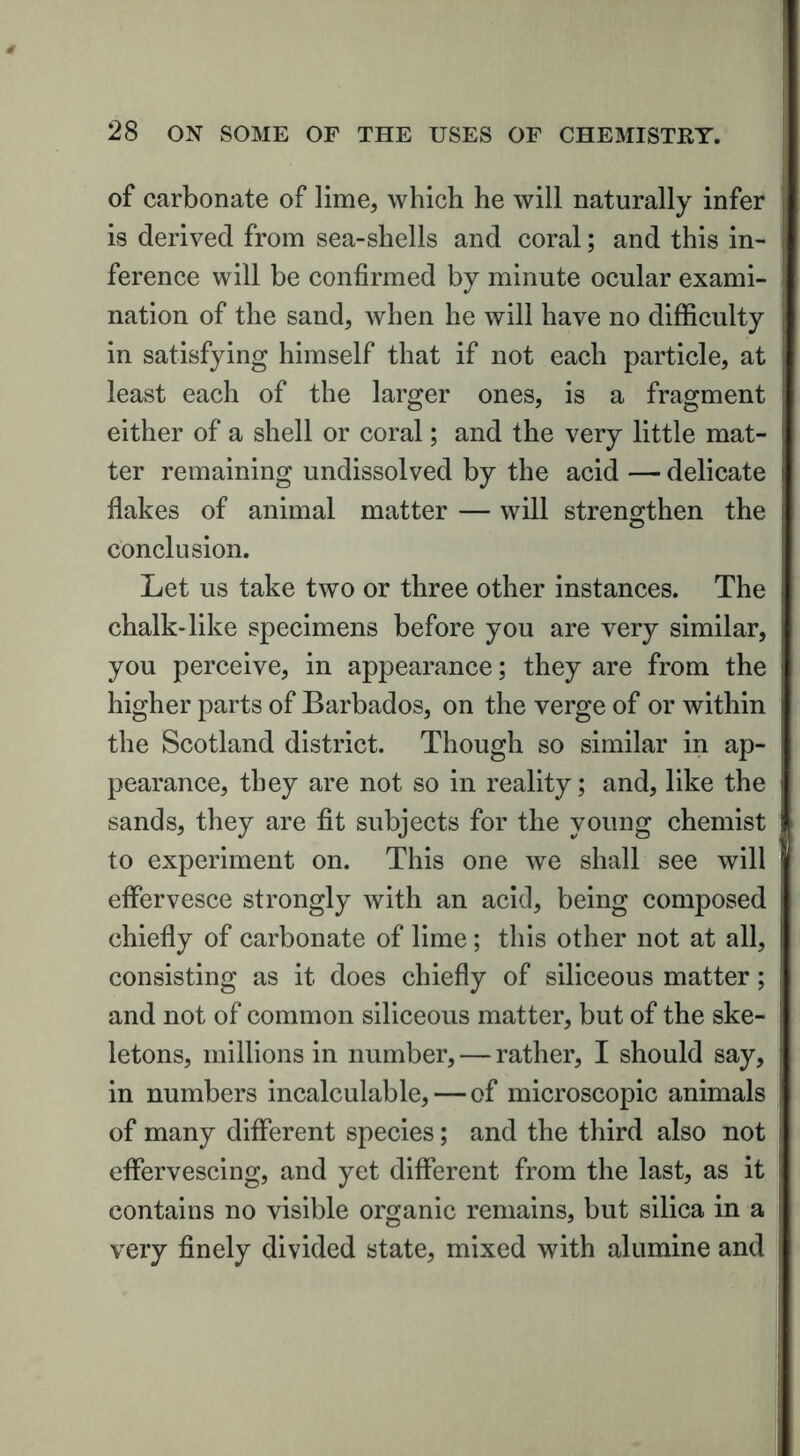 of carbonate of lime, which he will naturally infer is derived from sea-shells and coral; and this in- ference will be confirmed by minute ocular exami- nation of the sand, when he will have no difficulty in satisfying himself that if not each particle, at least each of the larger ones, is a fragment either of a shell or coral; and the very little mat- ter remaining undissolved by the acid — delicate flakes of animal matter — will strengthen the conclusion. Let us take two or three other instances. The chalk-like specimens before you are very similar, you perceive, in appearance; they are from the higher parts of Barbados, on the verge of or within the Scotland district. Though so similar in ap- pearance, they are not so in reality; and, like the sands, they are fit subjects for the young chemist to experiment on. This one we shall see will effervesce strongly with an acid, being composed chiefly of carbonate of lime; this other not at all, consisting as it does chiefly of siliceous matter; and not of common siliceous matter, but of the ske- letons, millions in number, — rather, I should say, in numbers incalculable, — of microscopic animals of many different species; and the third also not effervescing, and yet different from the last, as it contains no visible organic remains, but silica in a very finely divided state, mixed with alumine and