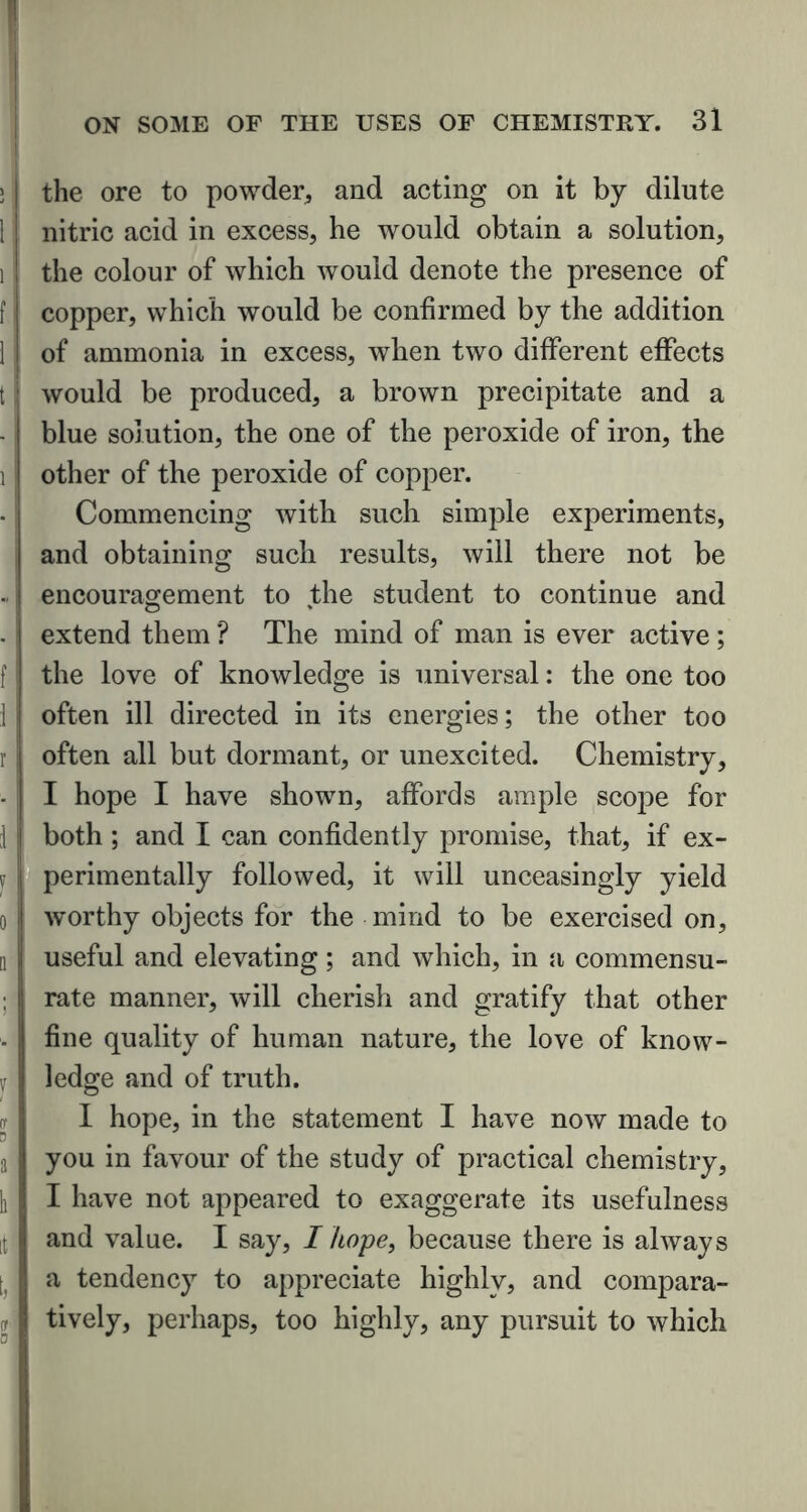 > | the ore to powder, and acting on it by dilute 1 nitric acid in excess, he would obtain a solution, i the colour of which would denote the presence of f i copper, which would be confirmed by the addition 1 of ammonia in excess, when two different effects t would be produced, a brown precipitate and a blue solution, the one of the peroxide of iron, the i other of the peroxide of copper. Commencing with such simple experiments, and obtaining such results, will there not be • encouragement to the student to continue and . extend them ? The mind of man is ever active ; f the love of knowledge is universal: the one too 1 often ill directed in its energies; the other too r often all but dormant, or unexcited. Chemistry, I hope I have shown, affords ample scope for 1 both ; and I can confidently promise, that, if ex- v perimentally followed, it will unceasingly yield o worthy objects for the mind to be exercised on, a | useful and elevating; and which, in a commensu- ; ! rate manner, will cherish and gratify that other fine quality of human nature, the love of know- ledge and of truth. I hope, in the statement I have now made to a you in favour of the study of practical chemistry, h I have not appeared to exaggerate its usefulness it and value. I say, I hope, because there is always t, a tendency to appreciate highly, and compara- <r tively, perhaps, too highly, any pursuit to which