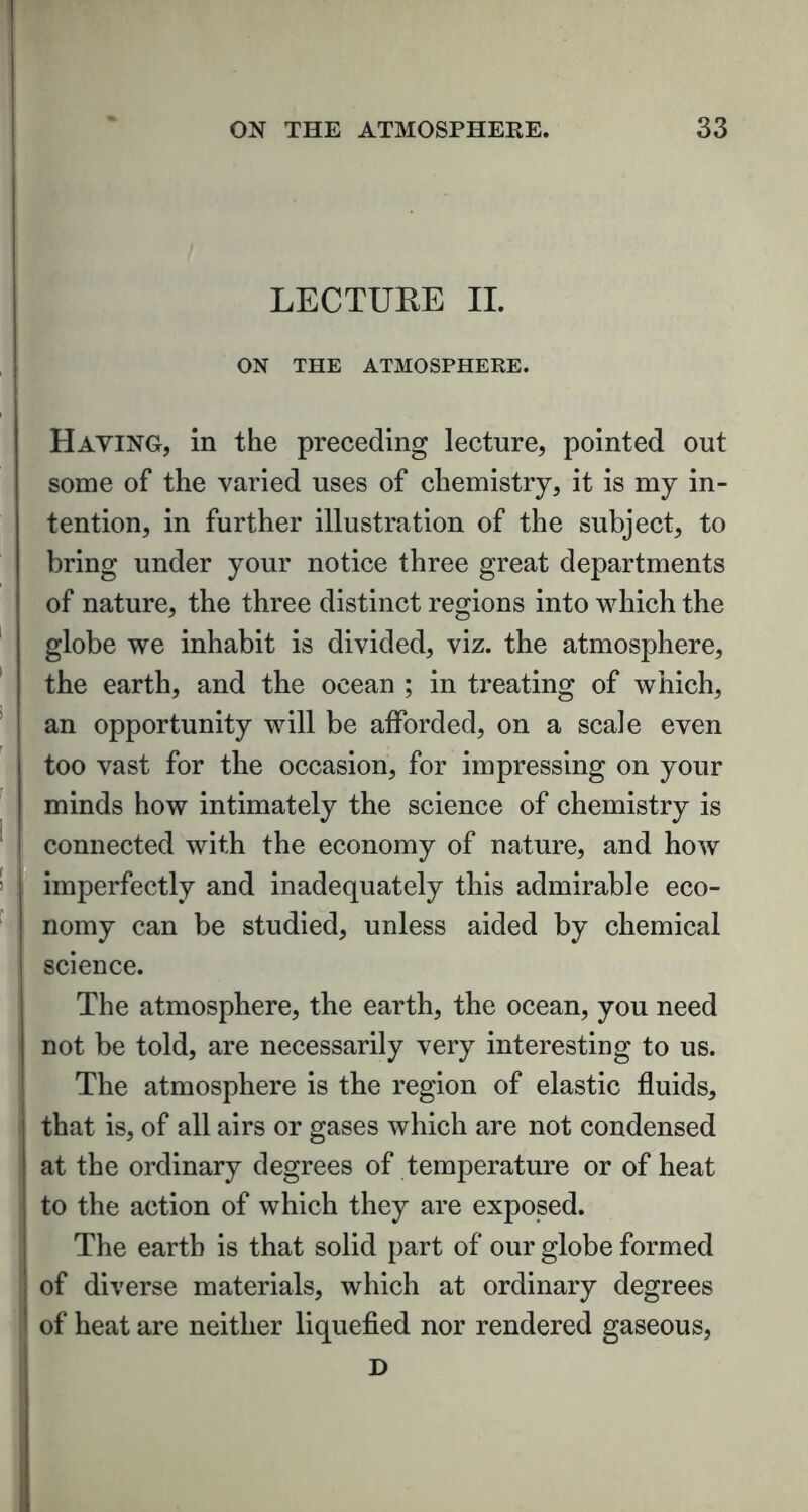 LECTURE II. ON THE ATMOSPHERE. Haying, in the preceding lecture, pointed out some of the varied uses of chemistry, it is my in- tention, in further illustration of the subject, to bring under your notice three great departments of nature, the three distinct regions into which the globe we inhabit is divided, viz. the atmosphere, the earth, and the ocean ; in treating of which, an opportunity will be afforded, on a scale even too vast for the occasion, for impressing on your minds how intimately the science of chemistry is connected with the economy of nature, and how imperfectly and inadequately this admirable eco- nomy can be studied, unless aided by chemical science. The atmosphere, the earth, the ocean, you need not be told, are necessarily very interesting to us. The atmosphere is the region of elastic fluids, that is, of all airs or gases which are not condensed at the ordinary degrees of temperature or of heat to the action of which they are exposed. The earth is that solid part of our globe formed of diverse materials, which at ordinary degrees of heat are neither liquefied nor rendered gaseous, D