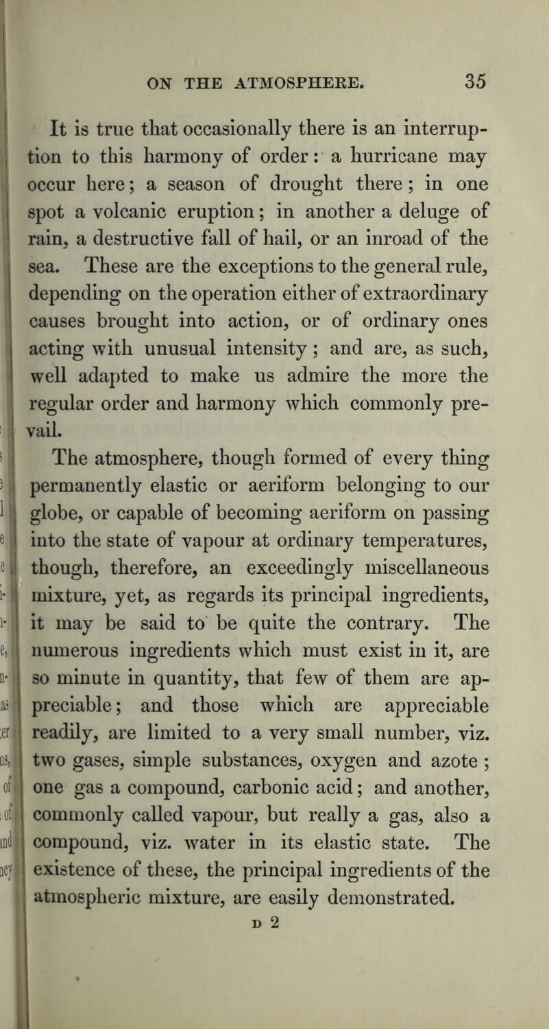 It is true that occasionally there is an interrup- tion to this harmony of order: a hurricane may occur here; a season of drought there; in one spot a volcanic eruption; in another a deluge of rain, a destructive fall of hail, or an inroad of the sea. These are the exceptions to the general rule, depending on the operation either of extraordinary causes brought into action, or of ordinary ones acting with unusual intensity; and are, as such, well adapted to make us admire the more the regular order and harmony which commonly pre- vail. The atmosphere, though formed of every thing permanently elastic or aeriform belonging to our globe, or capable of becoming aeriform on passing into the state of vapour at ordinary temperatures, though, therefore, an exceedingly miscellaneous mixture, yet, as regards its principal ingredients, it may be said to be quite the contrary. The numerous ingredients which must exist in it, are so minute in quantity, that few of them are ap- preciable ; and those which are appreciable readily, are limited to a very small number, viz. two gases, simple substances, oxygen and azote ; one gas a compound, carbonic acid; and another, commonly called vapour, but really a gas, also a compound, viz. water in its elastic state. The existence of these, the principal ingredients of the atmospheric mixture, are easily demonstrated.