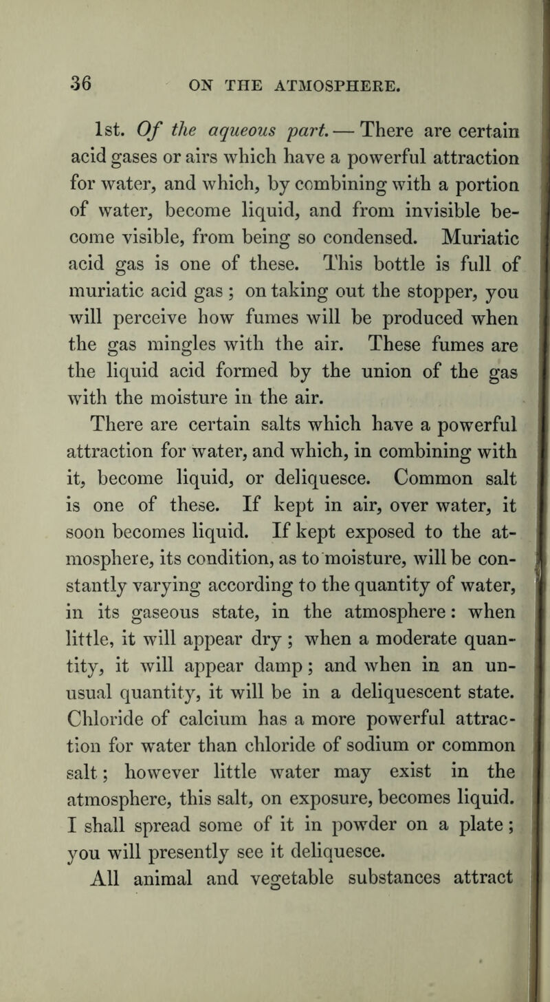 1st. Of the aqueous part.— There are certain acid gases or airs which have a powerful attraction for water, and which, by combining with a portion of water, become liquid, and from invisible be- come visible, from being so condensed. Muriatic acid gas is one of these. This bottle is full of muriatic acid gas ; on taking out the stopper, you will perceive how fumes will be produced when the gas mingles with the air. These fumes are the liquid acid formed by the union of the gas with the moisture in the air. There are certain salts which have a powerful attraction for water, and which, in combining with it, become liquid, or deliquesce. Common salt is one of these. If kept in air, over water, it soon becomes liquid. If kept exposed to the at- mosphere, its condition, as to moisture, will be con- stantly varying according to the quantity of water, in its gaseous state, in the atmosphere: when little, it will appear dry; when a moderate quan- tity, it will appear damp; and when in an un- usual quantity, it will be in a deliquescent state. Chloride of calcium has a more powerful attrac- tion for water than chloride of sodium or common salt; however little water may exist in the atmosphere, this salt, on exposure, becomes liquid. I shall spread some of it in powder on a plate; you will presently see it deliquesce. All animal and vegetable substances attract