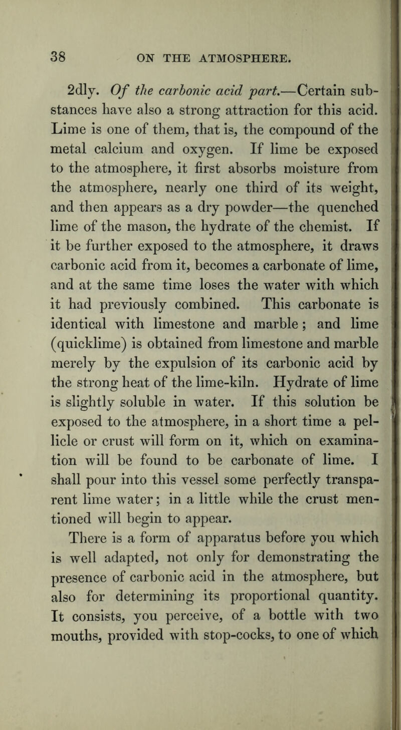 2dly. Of the carbonic acid part.—Certain sub- stances have also a strong attraction for this acid. Lime is one of them, that is, the compound of the metal calcium and oxygen. If lime be exposed to the atmosphere, it first absorbs moisture from the atmosphere, nearly one third of its weight, and then appears as a dry powder—the quenched lime of the mason, the hydrate of the chemist. If it be further exposed to the atmosphere, it draws carbonic acid from it, becomes a carbonate of lime, and at the same time loses the water with which it had previously combined. This carbonate is identical with limestone and marble; and lime (quicklime) is obtained from limestone and marble merely by the expulsion of its carbonic acid by the strong heat of the lime-kiln. Hydrate of lime is slightly soluble in water. If this solution be exposed to the atmosphere, in a short time a pel- licle or crust will form on it, which on examina- tion will be found to be carbonate of lime. I shall pour into this vessel some perfectly transpa- rent lime water; in a little while the crust men- tioned will begin to appear. There is a form of apparatus before you which is well adapted, not only for demonstrating the presence of carbonic acid in the atmosphere, but also for determining its proportional quantity. It consists, you perceive, of a bottle with two mouths, provided with stop-cocks, to one of which