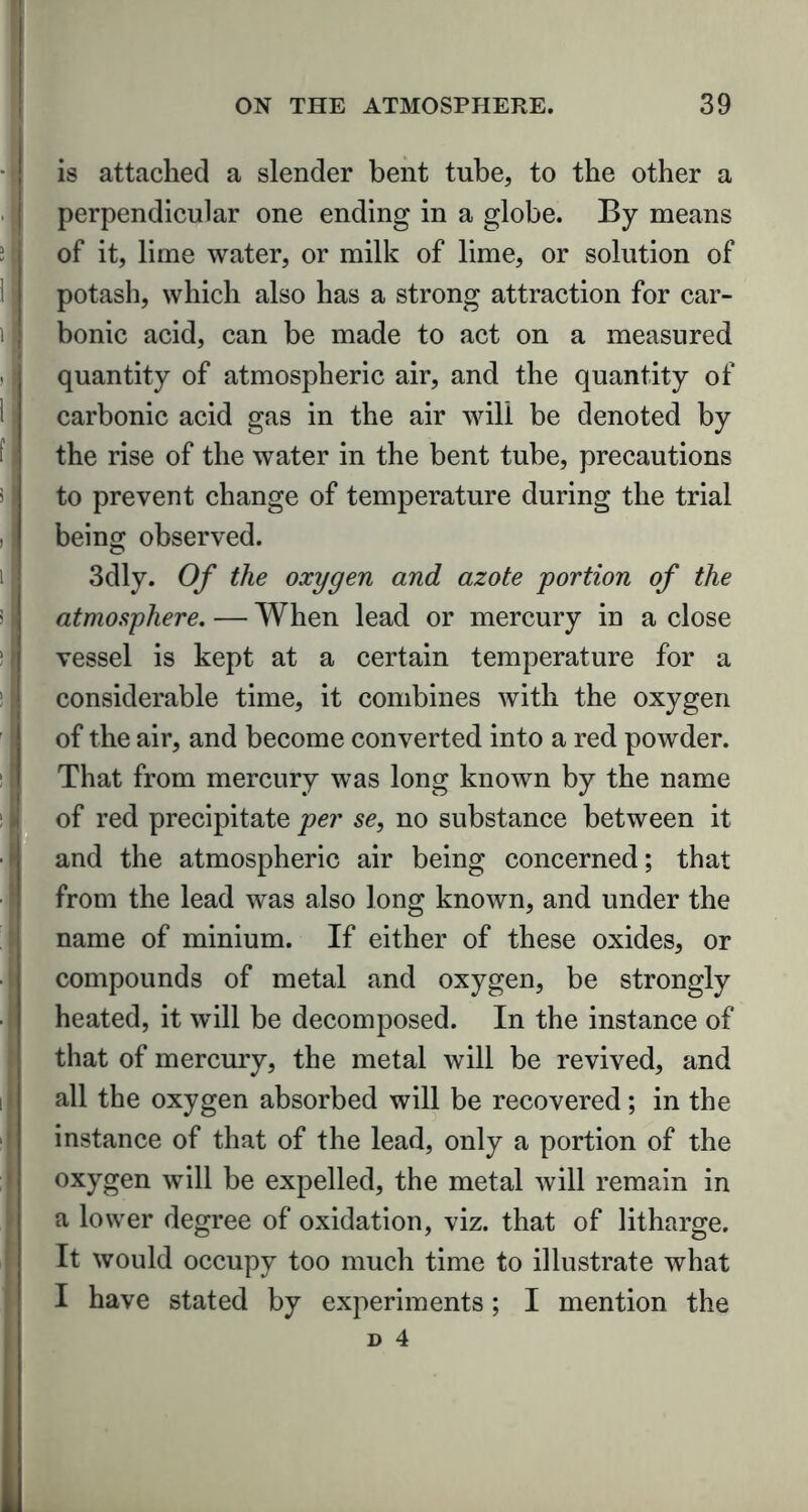 is attached a slender bent tube, to the other a perpendicular one ending in a globe. By means of it, lime water, or milk of lime, or solution of potash, which also has a strong attraction for car- bonic acid, can be made to act on a measured quantity of atmospheric air, and the quantity of carbonic acid gas in the air will be denoted by the rise of the water in the bent tube, precautions to prevent change of temperature during the trial being observed. 3dly. Of the oxygen and azote portion of the atmosphere. — When lead or mercury in a close vessel is kept at a certain temperature for a considerable time, it combines with the oxygen of the air, and become converted into a red powder. That from mercury was long known by the name of red precipitate per se, no substance between it and the atmospheric air being concerned; that from the lead was also long known, and under the name of minium. If either of these oxides, or compounds of metal and oxygen, be strongly heated, it will be decomposed. In the instance of that of mercury, the metal will be revived, and all the oxygen absorbed will be recovered; in the instance of that of the lead, only a portion of the oxygen will be expelled, the metal will remain in a lower degree of oxidation, viz. that of litharge. It would occupy too much time to illustrate what I have stated by experiments; I mention the