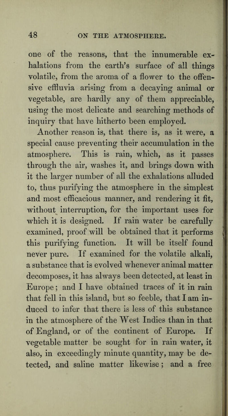 one of the reasons, that the innumerable ex- halations from the earth’s surface of all things volatile, from the aroma of a flower to the offen- sive effluvia arising from a decaying animal or vegetable, are hardly any of them appreciable, using the most delicate and searching methods of inquiry that have hitherto been employed. Another reason is, that there is, as it were, a special cause preventing their accumulation in the atmosphere. This is rain, which, as it passes through the air, washes it, and brings down with it the larger number of all the exhalations alluded to, thus purifying the atmosphere in the simplest and most efficacious manner, and rendering it fit, without interruption, for the important uses for which it is designed. If rain water be carefully examined, proof will be obtained that it performs this purifying function. It will be itself found never pure. If examined for the volatile alkali, a substance that is evolved whenever animal matter decomposes, it has always been detected, at least in Europe; and I have obtained traces of it in rain that fell in this island, but so feeble, that I am in- duced to infer that there is less of this substance in the atmosphere of the West Indies than in that of England, or of the continent of Europe. If vegetable matter be sought for in rain water, it also, in exceedingly minute quantity, may be de- tected, and saline matter likewise; and a free