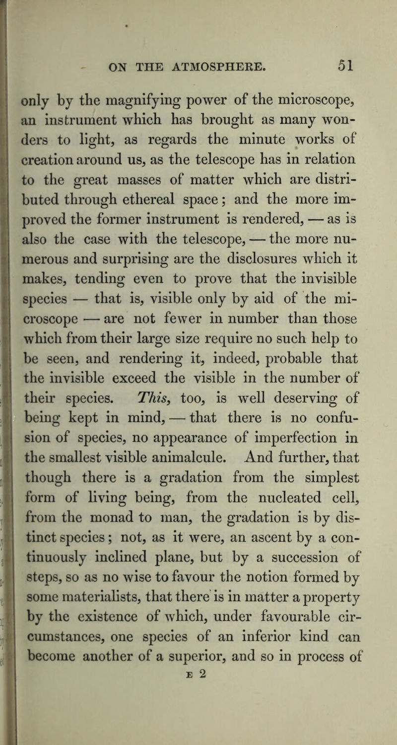 only by the magnifying power of the microscope, an instrument which has brought as many won- ders to light, as regards the minute works of creation around us, as the telescope has in relation to the great masses of matter which are distri- buted through ethereal space; and the more im- proved the former instrument is rendered, — as is also the case with the telescope, — the more nu- merous and surprising are the disclosures which it makes, tending even to prove that the invisible species — that is, visible only by aid of the mi- croscope — are not fewer in number than those which from their large size require no such help to be seen, and rendering it, indeed, probable that the invisible exceed the visible in the number of their species. This, too, is w~ell deserving of being kept in mind, — that there is no confu- sion of species, no appearance of imperfection in the smallest visible animalcule. And further, that though there is a gradation from the simplest form of living being, from the nucleated cell, from the monad to man, the gradation is by dis- tinct species; not, as it were, an ascent by a con- tinuously inclined plane, but by a succession of steps, so as no wise to favour the notion formed by some materialists, that there is in matter a property by the existence of which, under favourable cir- cumstances, one species of an inferior kind can become another of a superior, and so in process of