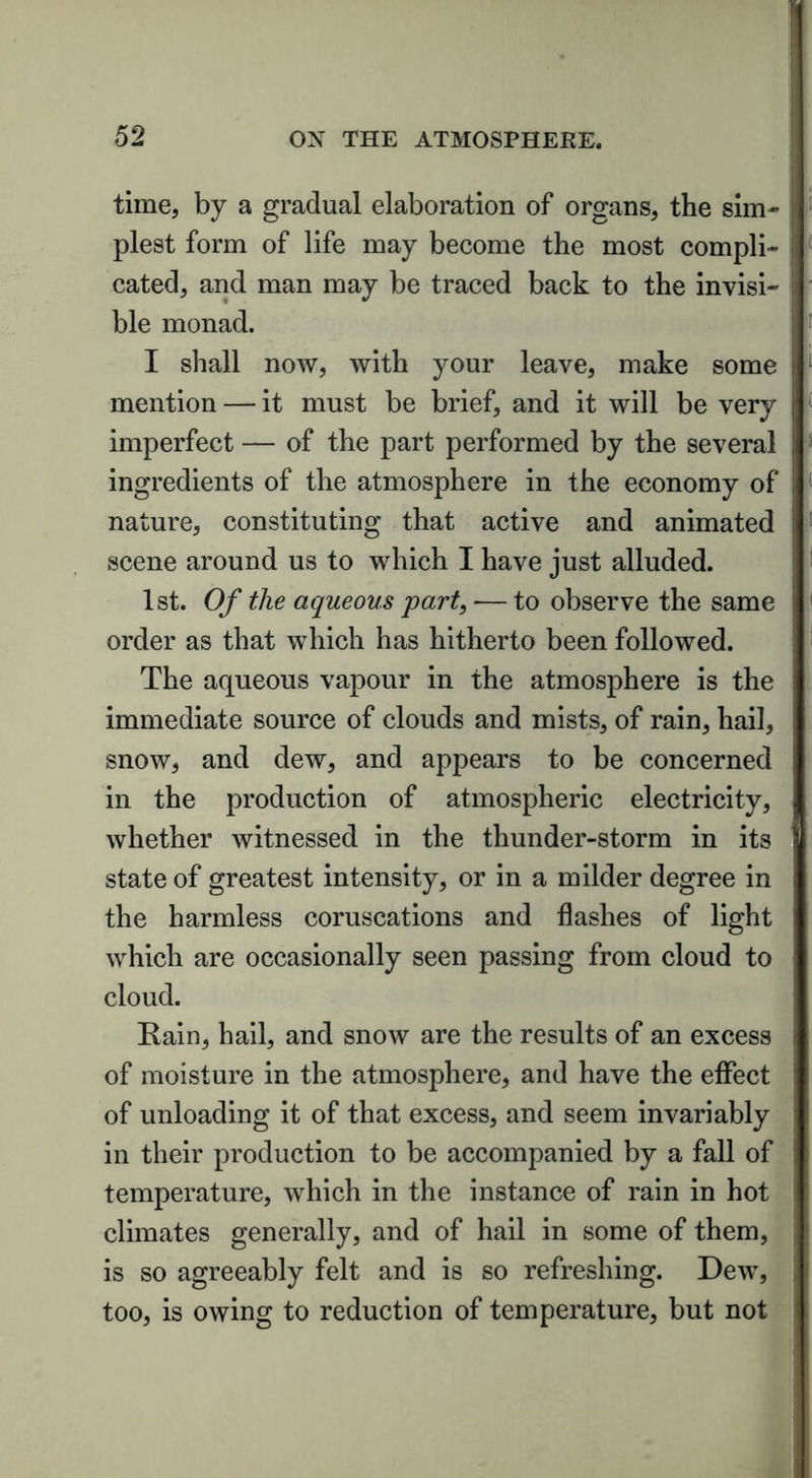 time, by a gradual elaboration of organs, the sim- plest form of life may become the most compli- cated, and man may be traced back to the invisi- ble monad. I shall now, with your leave, make some mention — it must be brief, and it will be very imperfect — of the part performed by the several ingredients of the atmosphere in the economy of nature, constituting that active and animated scene around us to which I have just alluded. 1st. Of the aqueous 'part, — to observe the same order as that which has hitherto been followed. The aqueous vapour in the atmosphere is the immediate source of clouds and mists, of rain, hail, snow, and dew, and appears to be concerned in the production of atmospheric electricity, whether witnessed in the thunder-storm in its state of greatest intensity, or in a milder degree in the harmless coruscations and flashes of light which are occasionally seen passing from cloud to cloud. Rain, hail, and snow are the results of an excess of moisture in the atmosphere, and have the effect of unloading it of that excess, and seem invariably in their production to be accompanied by a fall of temperature, which in the instance of rain in hot climates generally, and of hail in some of them, is so agreeably felt and is so refreshing. Dew, too, is owing to reduction of temperature, but not