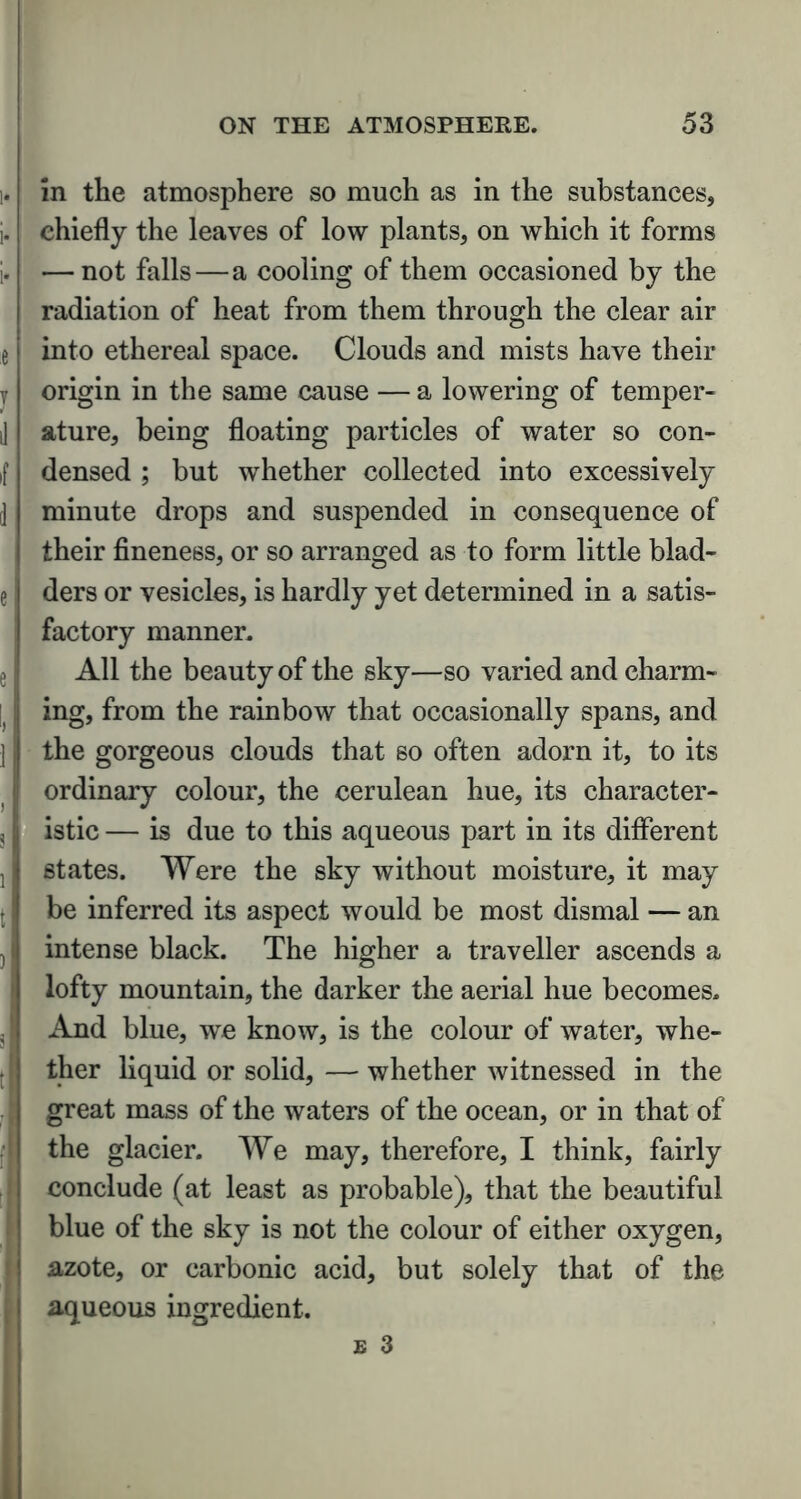 in the atmosphere so much as in the substances, chiefly the leaves of low plants, on which it forms — not falls — a cooling of them occasioned by the radiation of heat from them through the clear air into ethereal space. Clouds and mists have their origin in the same cause — a lowering of temper- ature, being floating particles of water so con- densed ; but whether collected into excessively minute drops and suspended in consequence of their fineness, or so arranged as to form little blad- ders or vesicles, is hardly yet determined in a satis- factory manner. All the beauty of the sky—so varied and charm- ing, from the rainbow that occasionally spans, and the gorgeous clouds that so often adorn it, to its ordinary colour, the cerulean hue, its character- istic — is due to this aqueous part in its different states. Were the sky without moisture, it may be inferred its aspect would be most dismal — an intense black. The higher a traveller ascends a lofty mountain, the darker the aerial hue becomes. And blue, we know, is the colour of water, whe- ther liquid or solid, — whether witnessed in the great mass of the waters of the ocean, or in that of the glacier. We may, therefore, I think, fairly conclude (at least as probable), that the beautiful blue of the sky is not the colour of either oxygen, azote, or carbonic acid, but solely that of the aqueous ingredient.