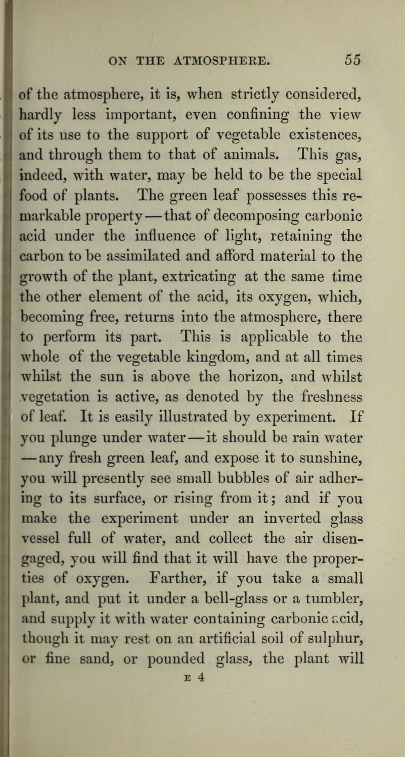 of the atmosphere, it is, when strictly considered, hardly less important, even confining the view of its use to the support of vegetable existences, and through them to that of animals. This gas, indeed, with water, may be held to be the special food of plants. The green leaf possesses this re- markable property — that of decomposing carbonic acid under the influence of light, retaining the carbon to be assimilated and afford material to the growth of the plant, extricating at the same time the other element of the acid, its oxygen, which, becoming free, returns into the atmosphere, there to perform its part. This is applicable to the whole of the vegetable kingdom, and at all times whilst the sun is above the horizon, and whilst vegetation is active, as denoted by the freshness of leaf. It is easily illustrated by experiment. If you plunge under water — it should be rain water — any fresh green leaf, and expose it to sunshine, you will presently see small bubbles of air adher- ing to its surface, or rising from it; and if you make the experiment under an inverted glass vessel full of water, and collect the air disen- gaged, you will find that it will have the proper- ties of oxygen. Farther, if you take a small plant, and put it under a bell-glass or a tumbler, and supply it with water containing carbonic acid, though it may rest on an artificial soil of sulphur, or fine sand, or pounded glass, the plant will