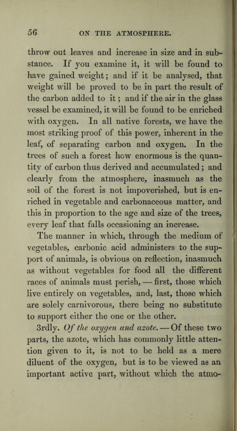 throw out leaves and increase in size and in sub- stance. If you examine it, it will be found to have gained weight; and if it be analysed, that weight will be proved to be in part the result of the carbon added to it; and if the air in the glass vessel be examined, it will be found to be enriched with oxygen. In all native forests, we have the most striking proof of this power, inherent in the leaf, of separating carbon and oxygen. In the trees of such a forest how enormous is the quan- tity of carbon thus derived and accumulated; and clearly from the atmosphere, inasmuch as the soil of the forest is not impoverished, but is en- riched in vegetable and carbonaceous matter, and this in proportion to the age and size of the trees, every leaf that falls occasioning an increase. The manner in which, through the medium of vegetables, carbonic acid administers to the sup- port of animals, is obvious on reflection, inasmuch as without vegetables for food all the different races of animals must perish, — first, those which live entirely on vegetables, and, last, those which are solely carnivorous, there being no substitute to support either the one or the other. 3rdly. Of the oxygen and azote. — Of these two parts, the azote, which has commonly little atten- tion given to it, is not to be held as a mere diluent of the oxygen, but is to be viewed as an important active part, without which the atmo
