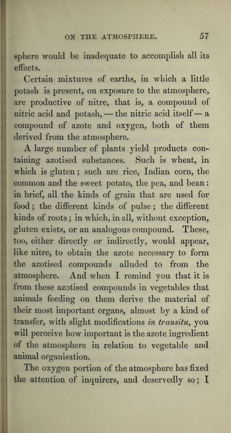 sphere would be inadequate to accomplish all its effects. Certain mixtures of earths, in which a little potash is present, on exposure to the atmosphere, are productive of nitre, that is, a compound of nitric acid and potash, — the nitric acid itself— a compound of azote and oxygen, both of them derived from the atmosphere. A large number of plants yield products con- taining azotised substances. Such is wheat, in which is gluten ; such are rice, Indian corn, the common and the sweet potato, the pea, and bean: in brief, all the kinds of grain that are used for food; the different kinds of pulse; the different kinds of roots ; in which, in all, without exception, gluten exists, or an analogous compound. These, too, either directly or indirectly, would appear, like nitre, to obtain the azote necessary to form the azotised compounds alluded to from the atmosphere. And when I remind you that it is from these azotised compounds in vegetables that animals feeding on them derive the material of their most important organs, almost by a kind of transfer, with slight modifications in transitu, you will perceive how important is the azote ingredient of the atmosphere in relation to vegetable and animal organisation. The oxygen portion of the atmosphere has fixed the attention of inquirers, and deservedly so; I
