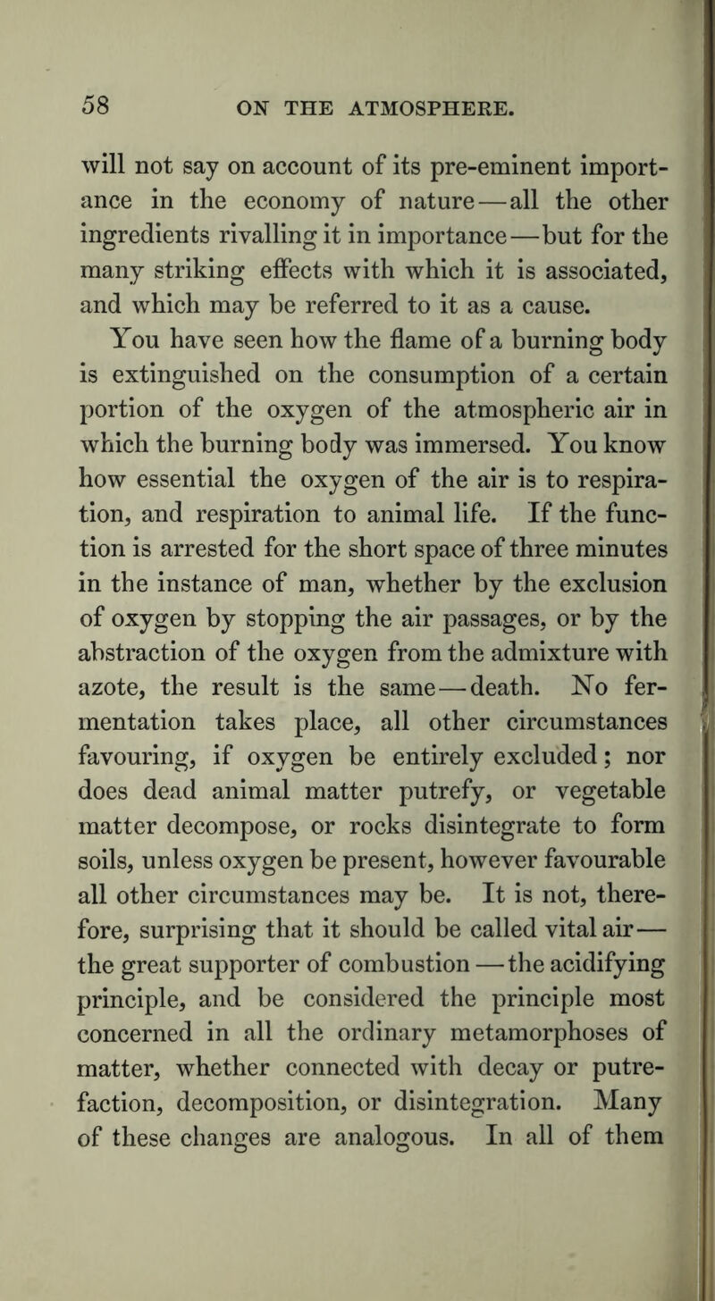 will not say on account of its pre-eminent import- ance in the economy of nature — all the other ingredients rivalling it in importance—but for the many striking effects with which it is associated, and which may be referred to it as a cause. You have seen how the flame of a burning body is extinguished on the consumption of a certain portion of the oxygen of the atmospheric air in which the burning body was immersed. You know how essential the oxygen of the air is to respira- tion, and respiration to animal life. If the func- tion is arrested for the short space of three minutes in the instance of man, whether by the exclusion of oxygen by stopping the air passages, or by the abstraction of the oxygen from the admixture with azote, the result is the same — death. No fer- mentation takes place, all other circumstances favouring, if oxygen be entirely excluded; nor does dead animal matter putrefy, or vegetable matter decompose, or rocks disintegrate to form soils, unless oxygen be present, however favourable all other circumstances may be. It is not, there- fore, surprising that it should be called vital air— the great supporter of combustion —the acidifying principle, and be considered the principle most concerned in all the ordinary metamorphoses of matter, whether connected with decay or putre- faction, decomposition, or disintegration. Many of these changes are analogous. In all of them