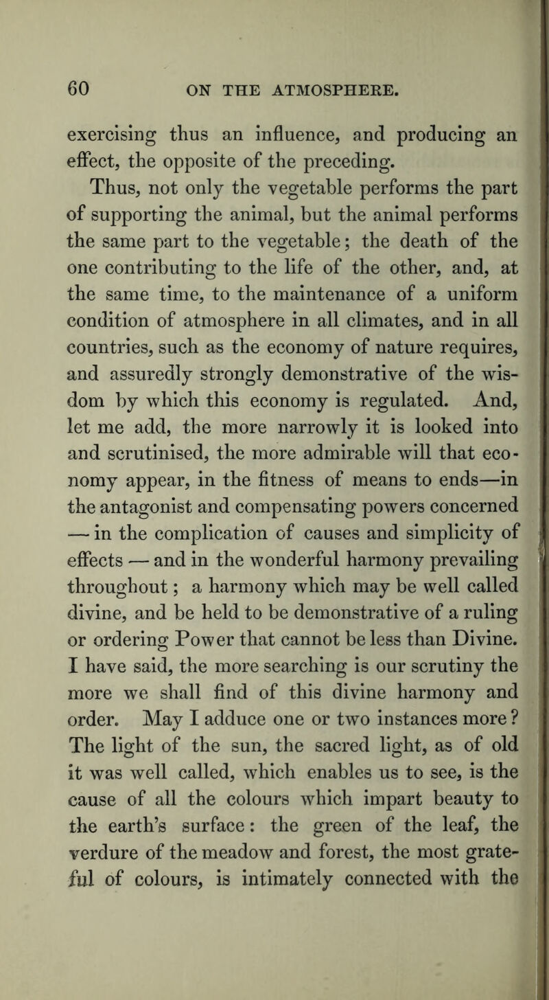 exercising thus an influence, and producing an effect, the opposite of the preceding. Thus, not only the vegetable performs the part of supporting the animal, but the animal performs the same part to the vegetable; the death of the one contributing to the life of the other, and, at the same time, to the maintenance of a uniform condition of atmosphere in all climates, and in all countries, such as the economy of nature requires, and assuredly strongly demonstrative of the wis- dom by which this economy is regulated. And, let me add, the more narrowly it is looked into and scrutinised, the more admirable will that eco- nomy appear, in the fitness of means to ends—in the antagonist and compensating powers concerned — in the complication of causes and simplicity of effects — and in the wonderful harmony prevailing : throughout; a harmony which may be well called divine, and be held to be demonstrative of a ruling or ordering Power that cannot be less than Divine. I have said, the more searching is our scrutiny the more we shall find of this divine harmony and order. May I adduce one or two instances more ? The light of the sun, the sacred light, as of old it was well called, which enables us to see, is the cause of all the colours which impart beauty to the earth’s surface: the green of the leaf, the verdure of the meadow and forest, the most grate- ful of colours, is intimately connected with the