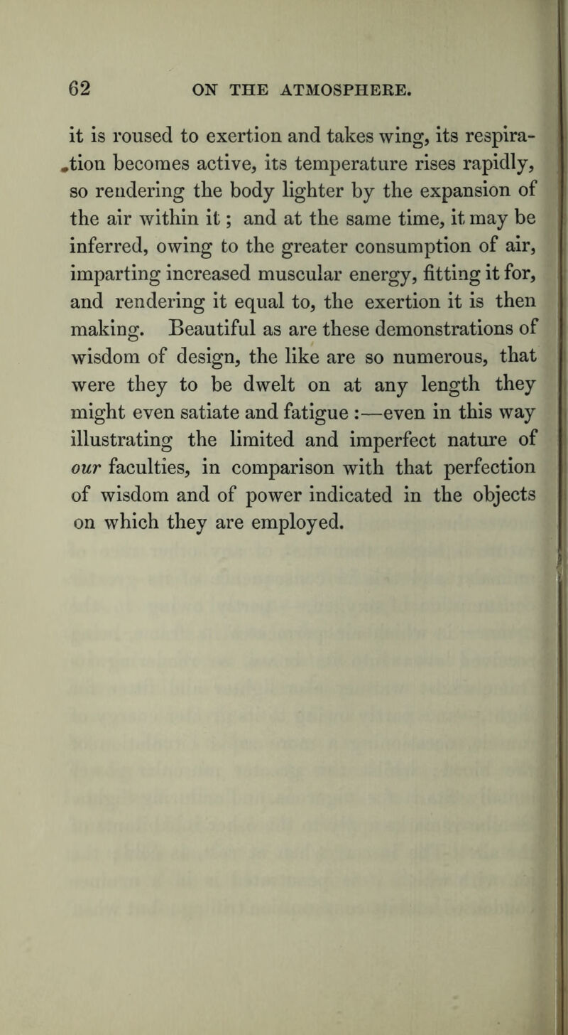 it is roused to exertion and takes wing, its respira- tion becomes active, its temperature rises rapidly, so rendering the body lighter by the expansion of the air within it; and at the same time, it may be inferred, owing to the greater consumption of air, imparting increased muscular energy, fitting it for, and rendering it equal to, the exertion it is then making. Beautiful as are these demonstrations of wisdom of design, the like are so numerous, that were they to be dwelt on at any length they might even satiate and fatigue :—even in this way illustrating the limited and imperfect nature of our faculties, in comparison with that perfection of wisdom and of power indicated in the objects on which they are employed.