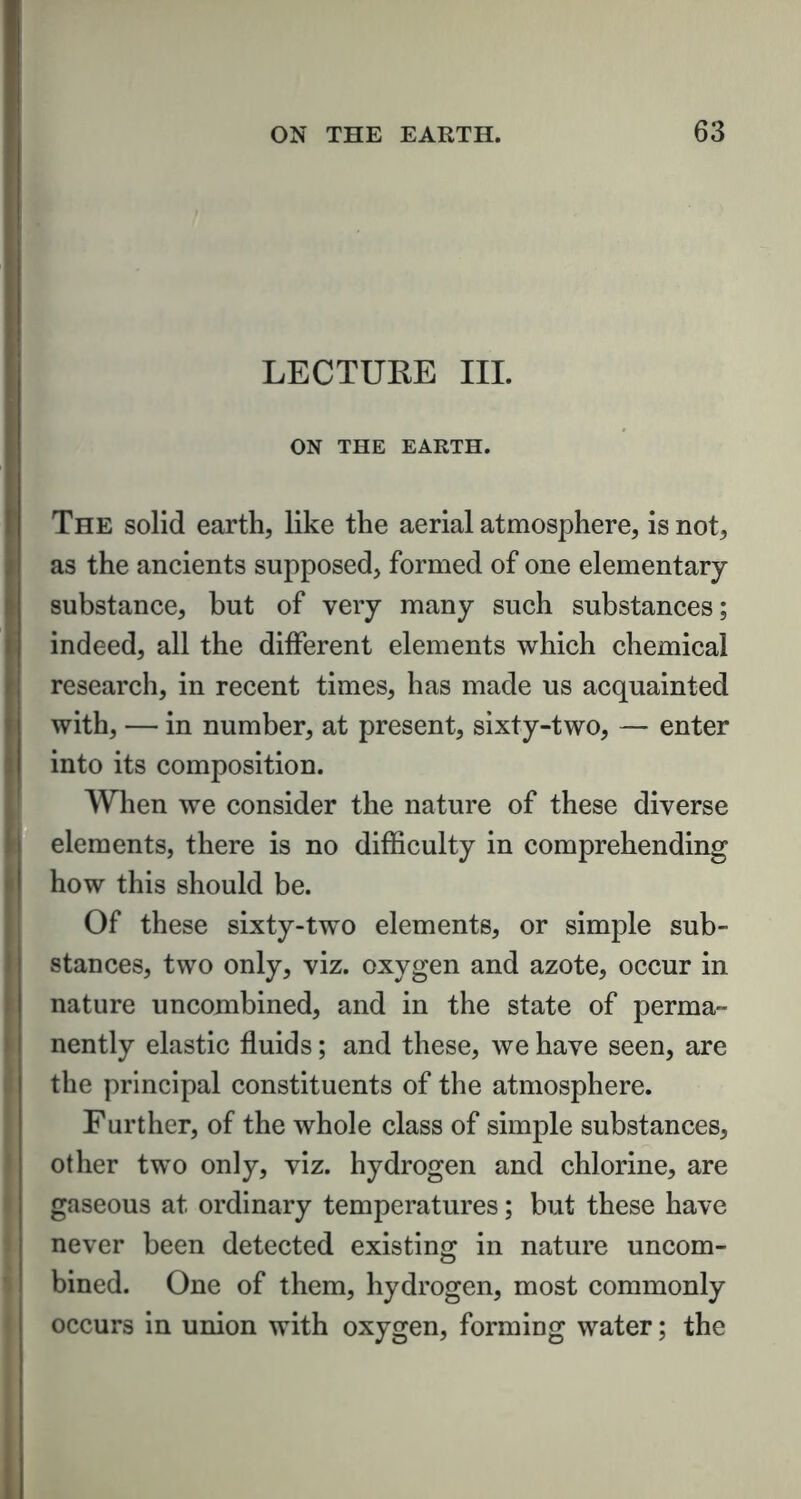 LECTURE III. ON THE EARTH. The solid earth, like the aerial atmosphere, is not, as the ancients supposed, formed of one elementary substance, but of very many such substances; indeed, all the different elements which chemical research, in recent times, has made us acquainted with, — in number, at present, sixty-two, — enter into its composition. When we consider the nature of these diverse elements, there is no difficulty in comprehending how this should be. Of these sixty-two elements, or simple sub- stances, two only, viz. oxygen and azote, occur in nature uncombined, and in the state of perma- nently elastic fluids; and these, we have seen, are the principal constituents of the atmosphere. Further, of the whole class of simple substances, other two only, viz. hydrogen and chlorine, are gaseous at ordinary temperatures; but these have never been detected existing in nature uncom- bined. One of them, hydrogen, most commonly occurs in union with oxygen, forming water; the