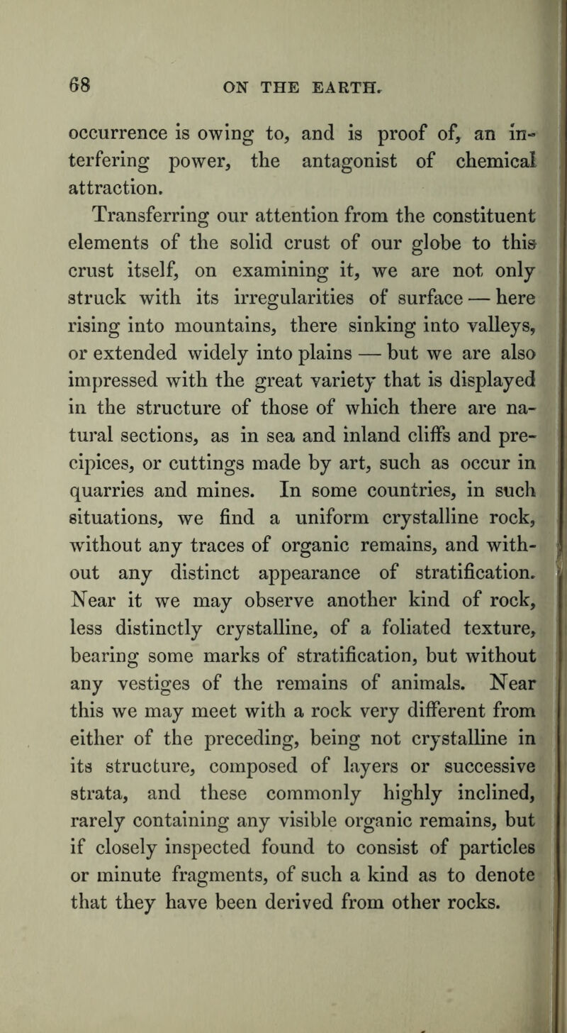 occurrence is owing to, and is proof of, an in- terfering power, the antagonist of chemical attraction. Transferring our attention from the constituent elements of the solid crust of our globe to this crust itself, on examining it, we are not only- struck with its irregularities of surface — here rising into mountains, there sinking into valleys, or extended widely into plains — but we are also impressed with the great variety’ that is displayed in the structure of those of which there are na- tural sections, as in sea and inland cliffs and pre- cipices, or cuttings made by art, such as occur in quarries and mines. In some countries, in such situations, we find a uniform crystalline rock, w’ithout any traces of organic remains, and with- out any distinct appearance of stratification. Near it we may observe another kind of rock, less distinctly crystalline, of a foliated texture, bearing some marks of stratification, but without any vestiges of the remains of animals. Near this we may meet with a rock very different from either of the preceding, being not crystalline in its structure, composed of layers or successive strata, and these commonly highly inclined, rarely containing any visible organic remains, but if closely inspected found to consist of particles or minute fragments, of such a kind as to denote that they have been derived from other rocks.