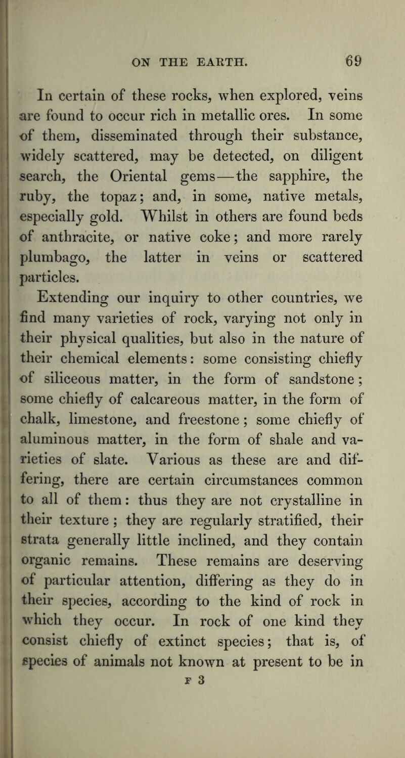 In certain of these rocks, when explored, veins are found to occur rich in metallic ores. In some of them, disseminated through their substance, widely scattered, may be detected, on diligent search, the Oriental gems—the sapphire, the ruby, the topaz; and, in some, native metals, especially gold. Whilst in others are found beds of anthracite, or native coke; and more rarely plumbago, the latter in veins or scattered particles. Extending our inquiry to other countries, we find many varieties of rock, varying not only in their physical qualities, but also in the nature of their chemical elements: some consisting chiefly of siliceous matter, in the form of sandstone; some chiefly of calcareous matter, in the form of chalk, limestone, and freestone; some chiefly of aluminous matter, in the form of shale and va- rieties of slate. Various as these are and dif- fering, there are certain circumstances common to all of them: thus they are not crystalline in their texture ; they are regularly stratified, their strata generally little inclined, and they contain organic remains. These remains are deserving of particular attention, differing as they do in their species, according to the kind of rock in which they occur. In rock of one kind they consist chiefly of extinct species; that is, of species of animals not known at present to be in
