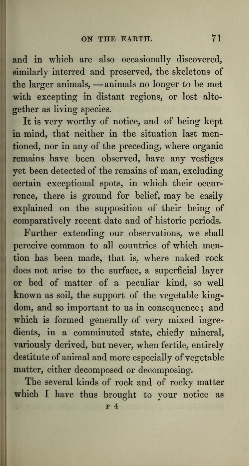 and in which are also occasionally discovered, similarly interred and preserved, the skeletons of the larger animals, —animals no longer to be met with excepting in distant regions, or lost alto- gether as living species. It is very worthy of notice, and of being kept in mind, that neither in the situation last men- tioned, nor in any of the preceding, where organic remains have been observed, have any vestiges yet been detected of the remains of man, excluding certain exceptional spots, in which their occur- rence, there is ground for belief, may be easily explained on the supposition of their being of comparatively recent date and of historic periods. Further extending our observations, we shall perceive common to all countries of which men- tion has been made, that is, where naked rock does not arise to the surface, a superficial layer or bed of matter of a peculiar kind, so well known as soil, the support of the vegetable king- dom, and so important to us in consequence; and which is formed generally of very mixed ingre- dients, in a comminuted state, chiefly mineral, variously derived, but never, when fertile, entirely destitute of animal and more especially of vegetable matter, either decomposed or decomposing. The several kinds of rock and of rocky matter which I have thus brought to your notice as f 4