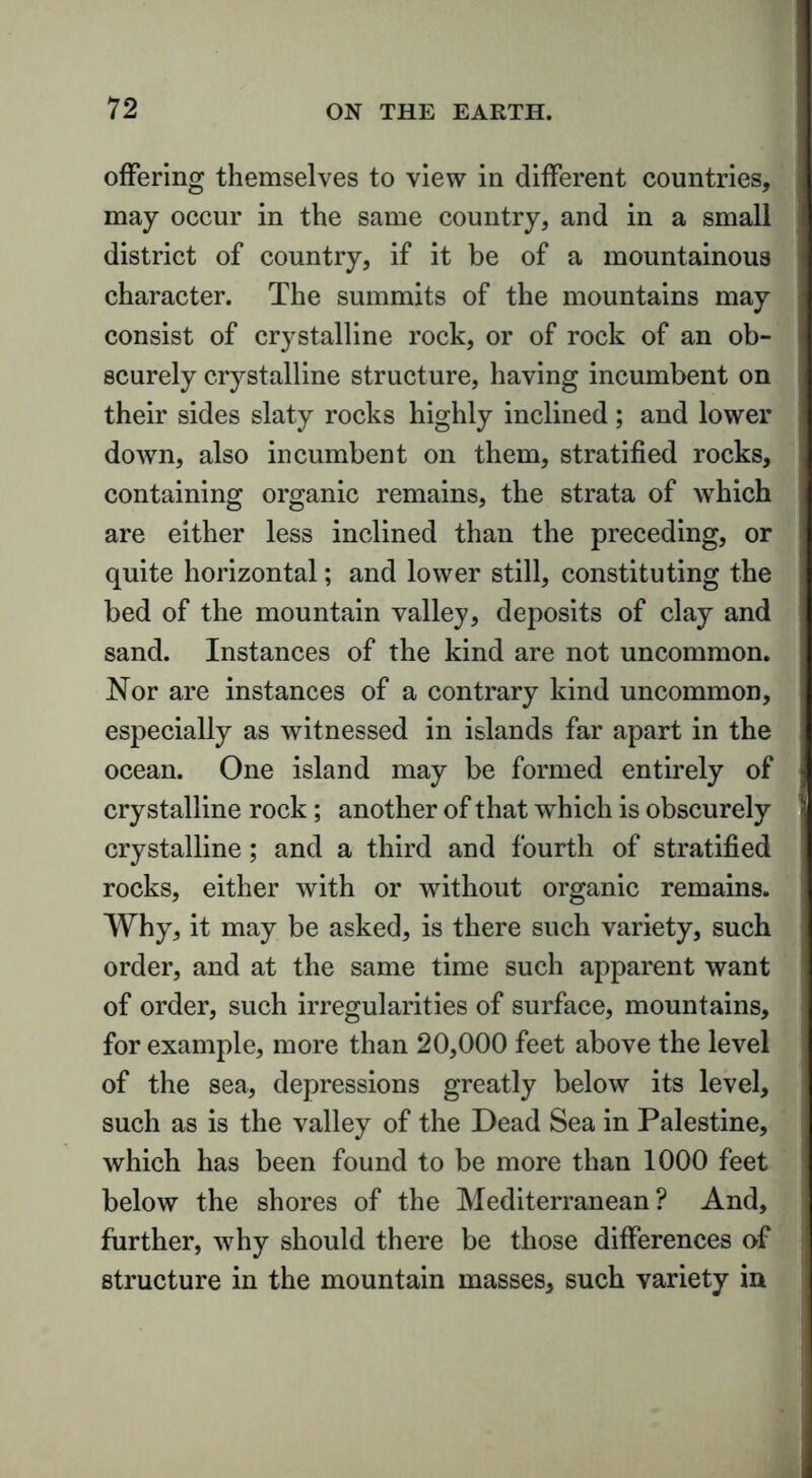offering themselves to view in different countries, may occur in the same country, and in a small district of country, if it be of a mountainous character. The summits of the mountains may consist of crystalline rock, or of rock of an ob- scurely crystalline structure, having incumbent on their sides slaty rocks highly inclined; and lower down, also incumbent on them, stratified rocks, containing organic remains, the strata of which are either less inclined than the preceding, or quite horizontal; and lower still, constituting the bed of the mountain valley, deposits of clay and sand. Instances of the kind are not uncommon. Nor are instances of a contrary kind uncommon, especially as witnessed in islands far apart in the ocean. One island may be formed entirely of crystalline rock; another of that which is obscurely crystalline; and a third and fourth of stratified rocks, either with or without organic remains. Why, it may be asked, is there such variety, such order, and at the same time such apparent want of order, such irregularities of surface, mountains, for example, more than 20,000 feet above the level of the sea, depressions greatly below its level, such as is the valley of the Dead Sea in Palestine, which has been found to be more than 1000 feet below the shores of the Mediterranean ? And, further, why should there be those differences of structure in the mountain masses, such variety in